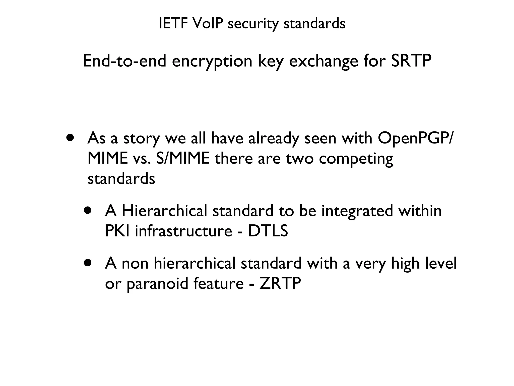 End-to-end encryption key exchange for SRTP As a story we all have already seen with OpenPGP/MIME vs. S/MIME there are two competing standards A Hierarchical standard to be integrated within PKI infrastructure - DTLS A non hierarchical standard with a very high level or paranoid feature - ZRTP IETF VoIP security standards 
