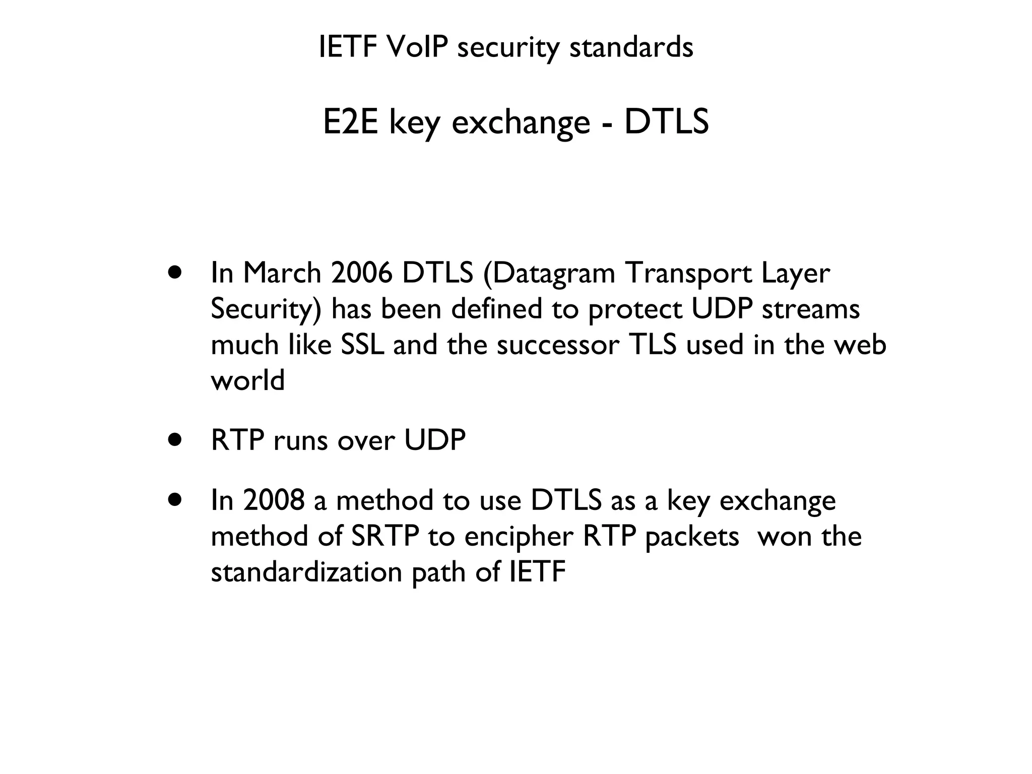E2E key exchange - DTLS In March 2006 DTLS (Datagram Transport Layer Security) has been defined to protect UDP streams much like SSL and the successor TLS used in the web world RTP runs over UDP In 2008 a method to use DTLS as a key exchange method of SRTP to encipher RTP packets  won the standardization path of IETF IETF VoIP security standards 