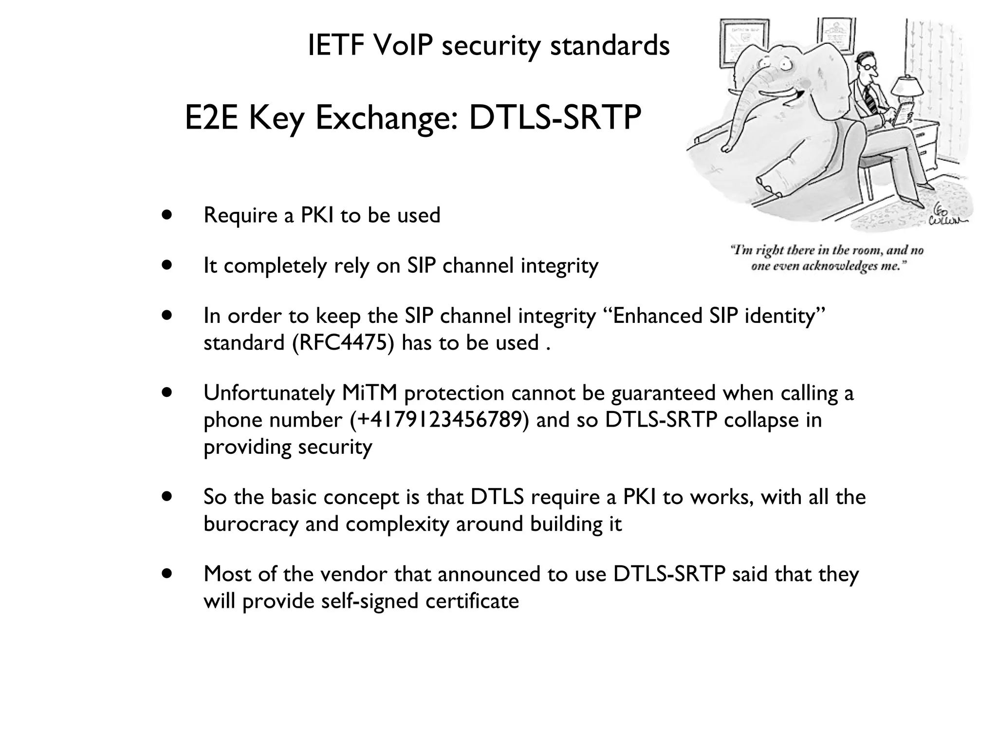 E2E Key Exchange: DTLS-SRTP Require a PKI to be used It completely rely on SIP channel integrity In order to keep the SIP channel integrity “Enhanced SIP identity” standard (RFC4475) has to be used . Unfortunately MiTM protection cannot be guaranteed when calling a phone number (+4179123456789) and so DTLS-SRTP collapse in providing security So the basic concept is that DTLS require a PKI to works, with all the burocracy and complexity around building it Most of the vendor that announced to use DTLS-SRTP said that they will provide self-signed certificate IETF VoIP security standards 