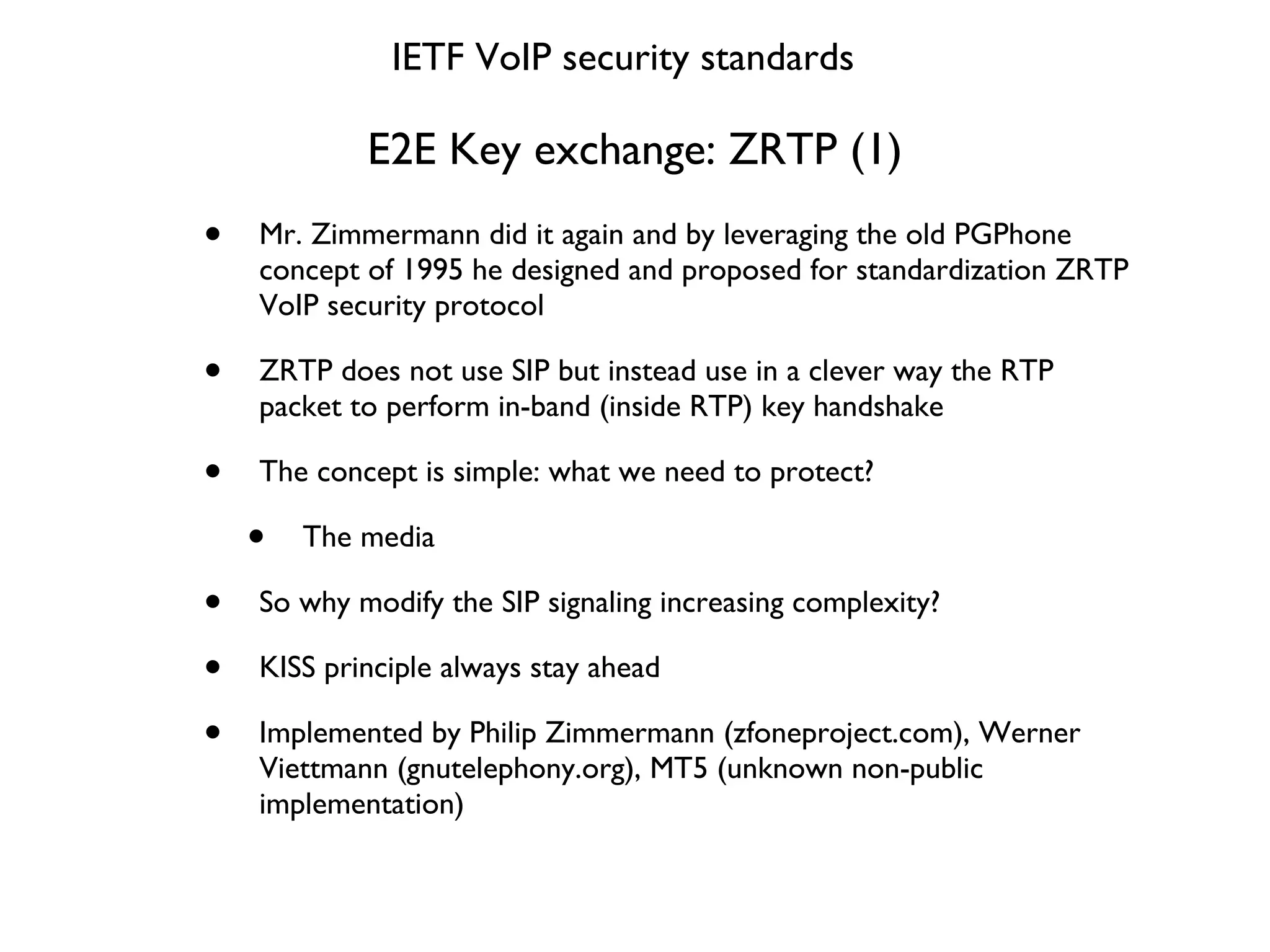 E2E Key exchange: ZRTP (1) Mr. Zimmermann did it again and by leveraging the old PGPhone concept of 1995 he designed and proposed for standardization ZRTP VoIP security protocol ZRTP does not use SIP but instead use in a clever way the RTP packet to perform in-band (inside RTP) key handshake The concept is simple: what we need to protect? The media So why modify the SIP signaling increasing complexity? KISS principle always stay ahead  Implemented by Philip Zimmermann (zfoneproject.com), Werner Viettmann (gnutelephony.org), MT5 (unknown non-public implementation) IETF VoIP security standards 