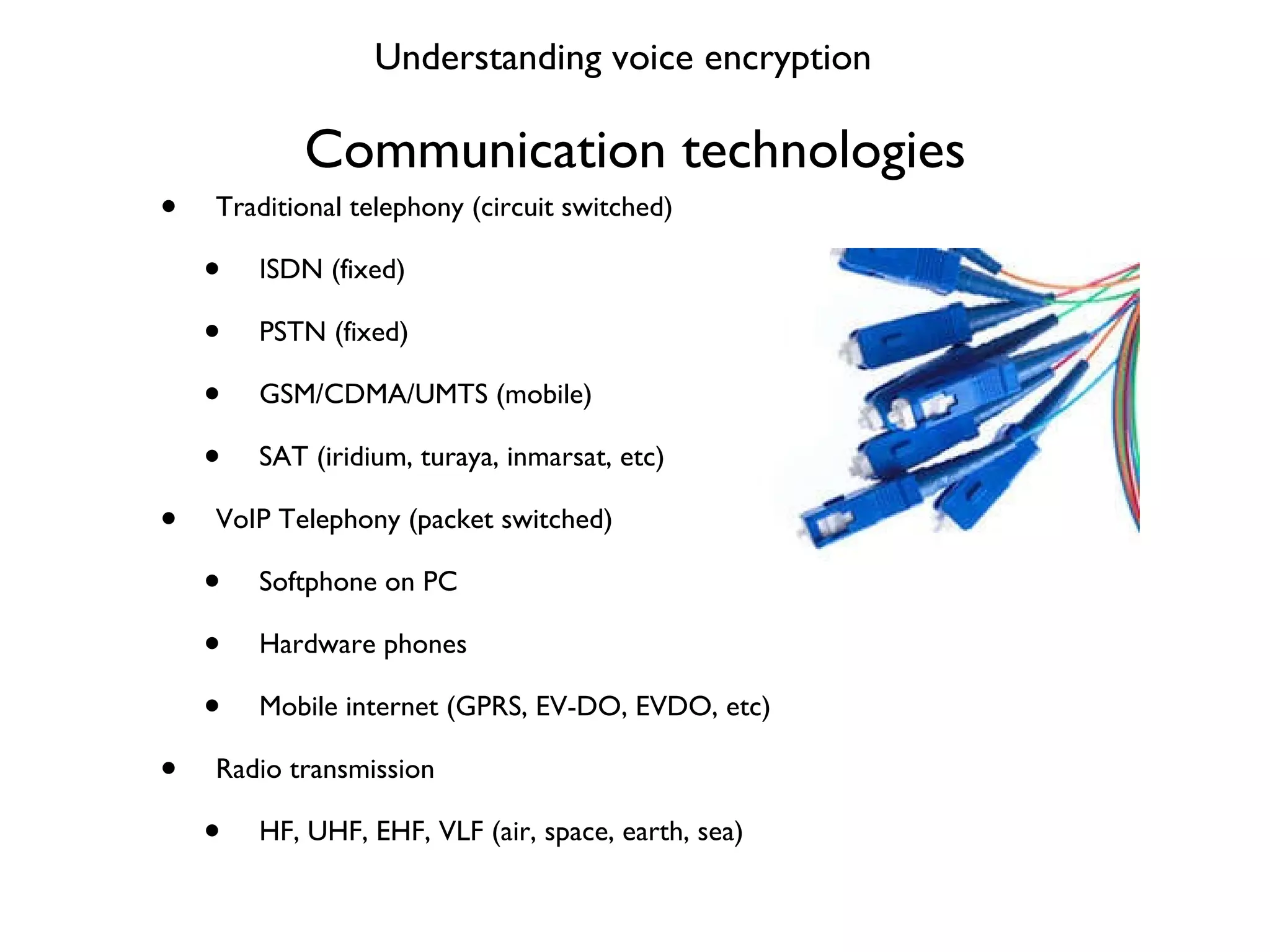 Communication technologies Traditional telephony (circuit switched) ISDN (fixed) PSTN (fixed) GSM/CDMA/UMTS (mobile) SAT (iridium, turaya, inmarsat, etc) VoIP Telephony (packet switched) Softphone on PC Hardware phones Mobile internet (GPRS, EV-DO, EVDO, etc) Radio transmission HF, UHF, EHF, VLF (air, space, earth, sea) Understanding voice encryption 