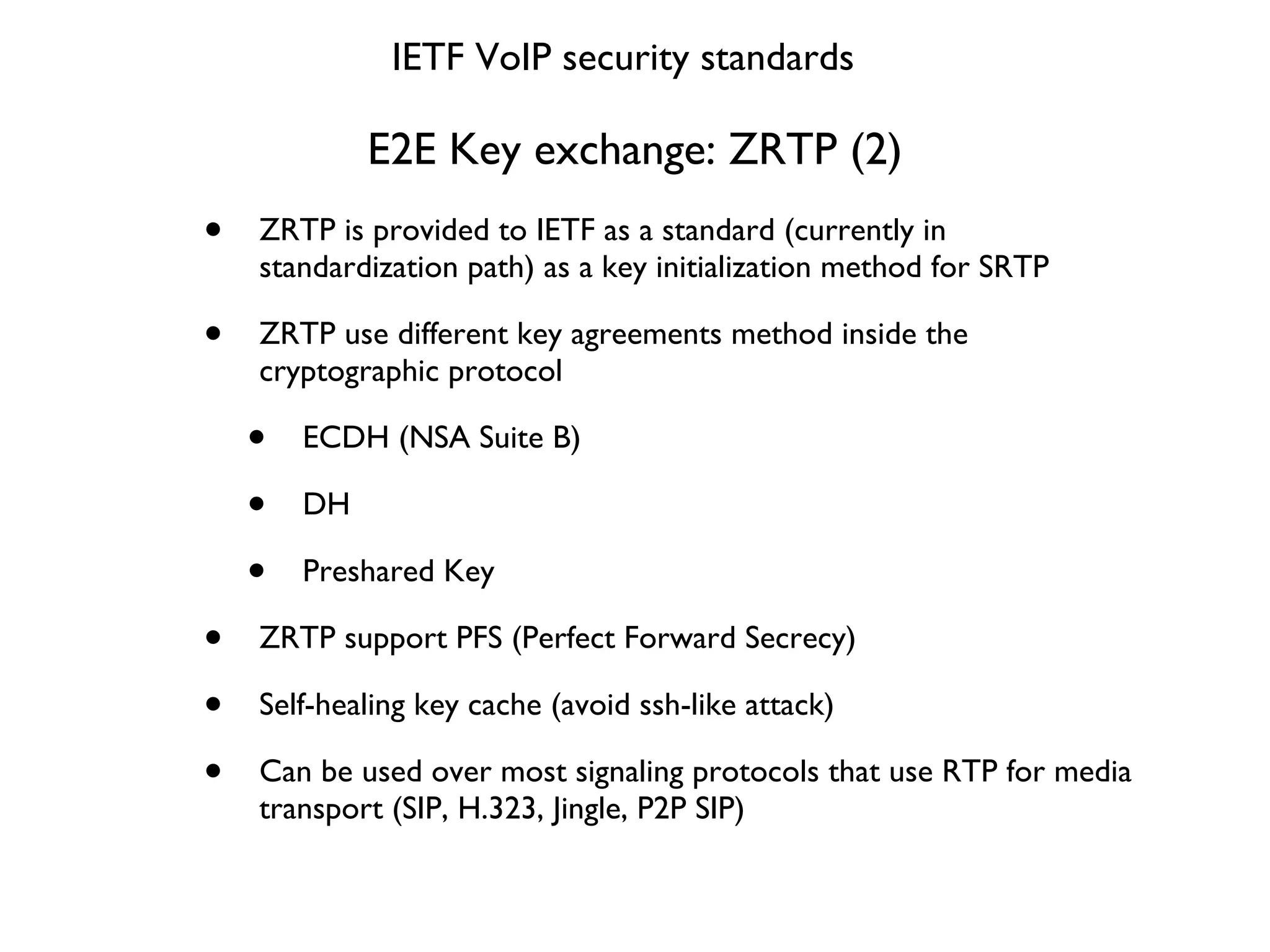 E2E Key exchange: ZRTP (2) ZRTP is provided to IETF as a standard (currently in standardization path) as a key initialization method for SRTP ZRTP use different key agreements method inside the  cryptographic protocol ECDH (NSA Suite B) DH Preshared Key ZRTP support PFS (Perfect Forward Secrecy) Self-healing key cache (avoid ssh-like attack) Can be used over most signaling protocols that use RTP for media transport (SIP, H.323, Jingle, P2P SIP) IETF VoIP security standards 