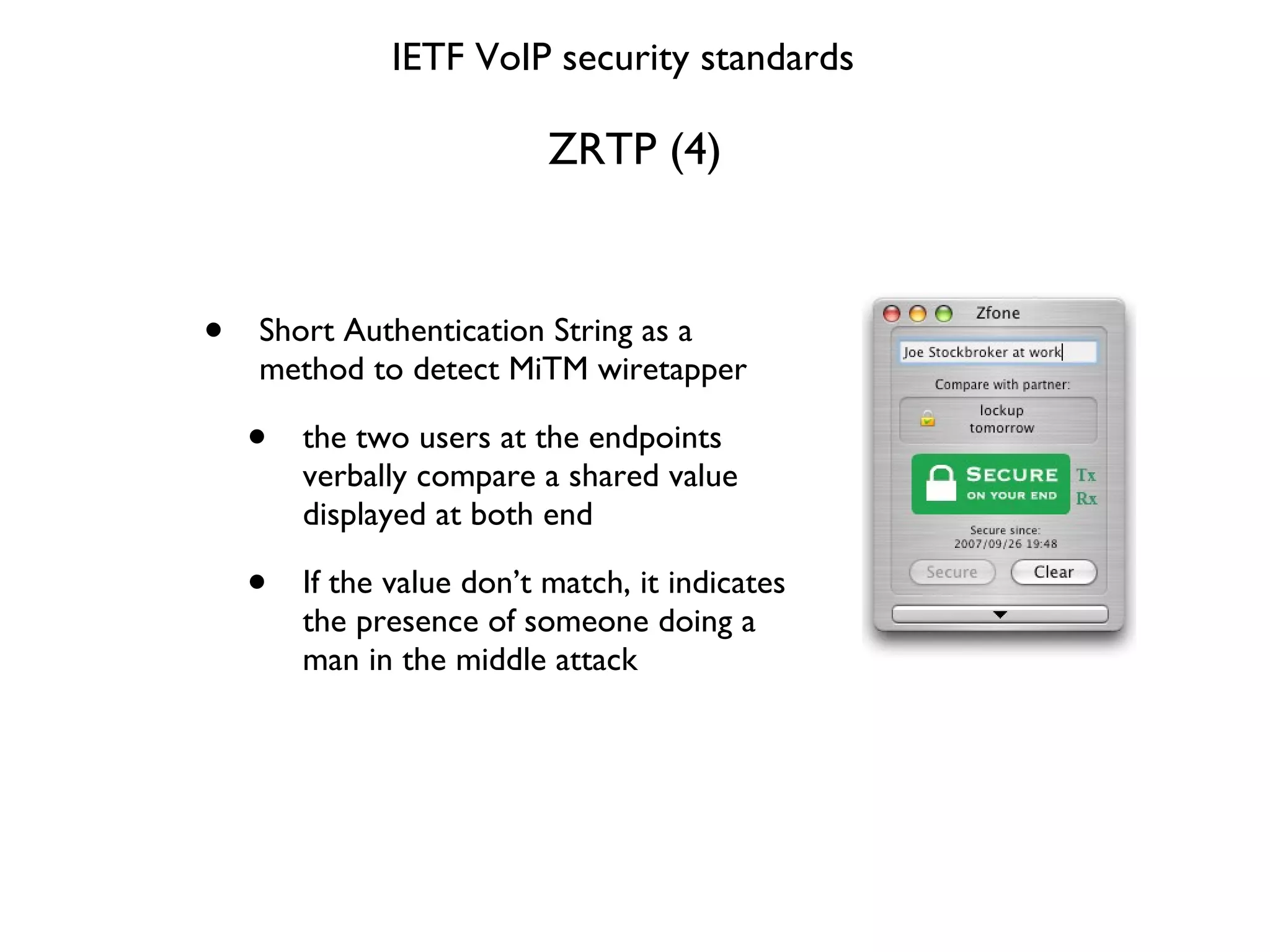 ZRTP (4) Short Authentication String as a method to detect MiTM wiretapper the two users at the endpoints verbally compare a shared value displayed at both end If the value don’t match, it indicates the presence of someone doing a man in the middle attack IETF VoIP security standards 