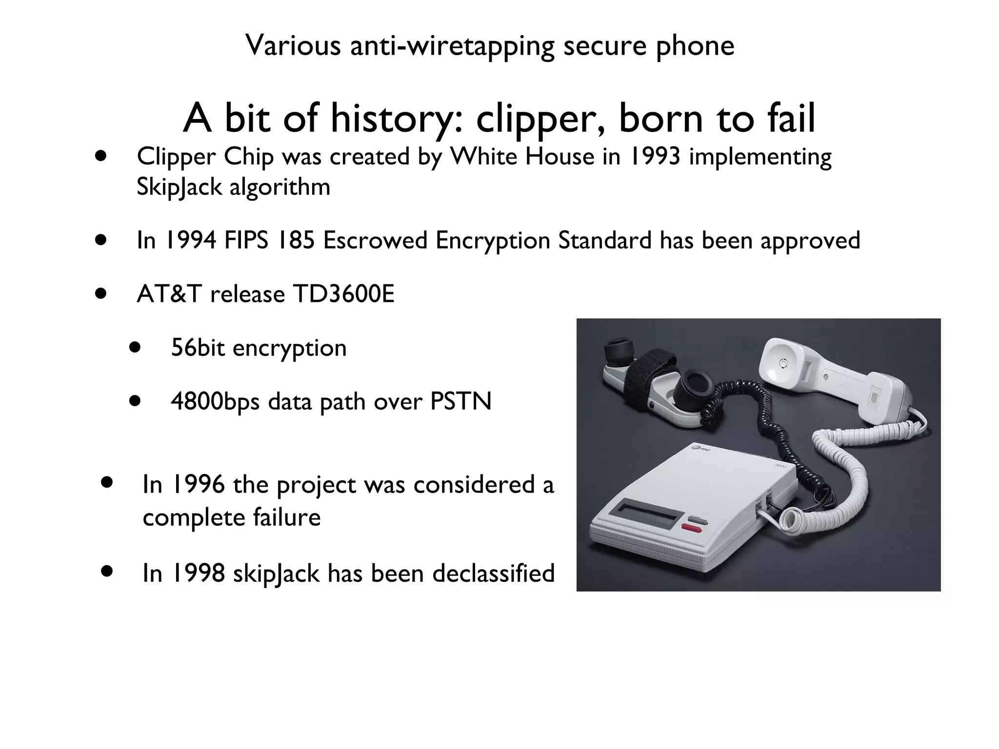 A bit of history: clipper, born to fail Clipper Chip was created by White House in 1993 implementing SkipJack algorithm In 1994 FIPS 185 Escrowed Encryption Standard has been approved AT&T release TD3600E 56bit encryption 4800bps data path over PSTN In 1996 the project was considered a complete failure In 1998 skipJack has been declassified Various anti-wiretapping secure phone 