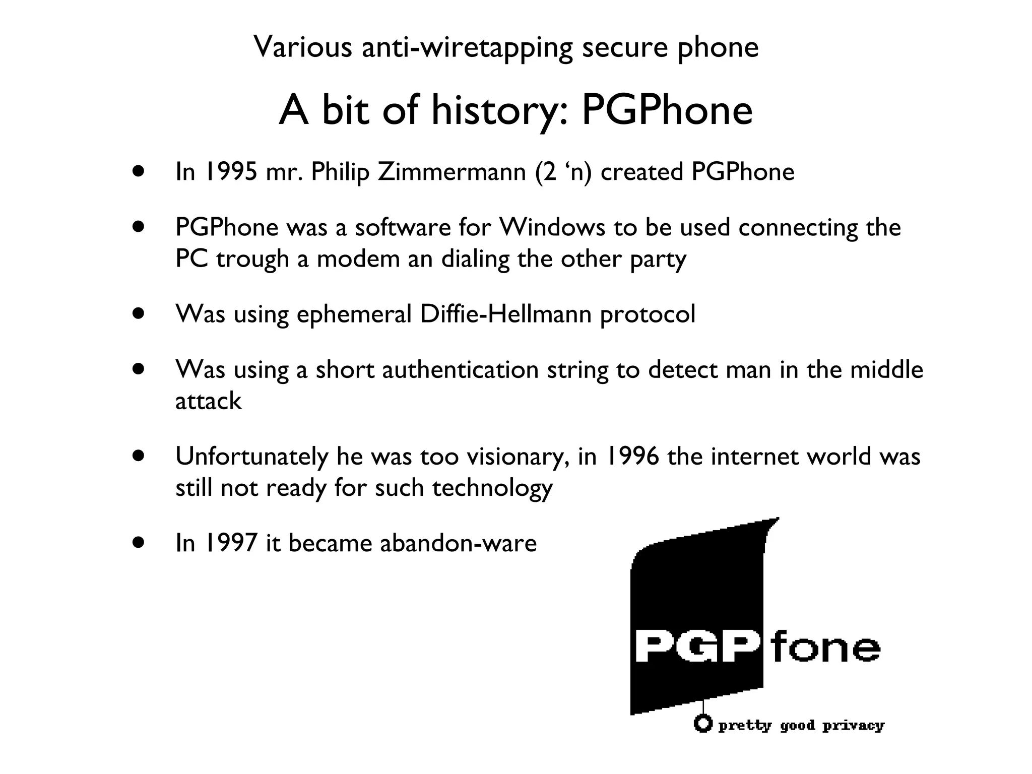 A bit of history: PGPhone In 1995 mr. Philip Zimmermann (2 ‘n) created PGPhone PGPhone was a software for Windows to be used connecting the PC trough a modem an dialing the other party Was using ephemeral Diffie-Hellmann protocol Was using a short authentication string to detect man in the middle attack Unfortunately he was too visionary, in 1996 the internet world was still not ready for such technology In 1997 it became abandon-ware Various anti-wiretapping secure phone 