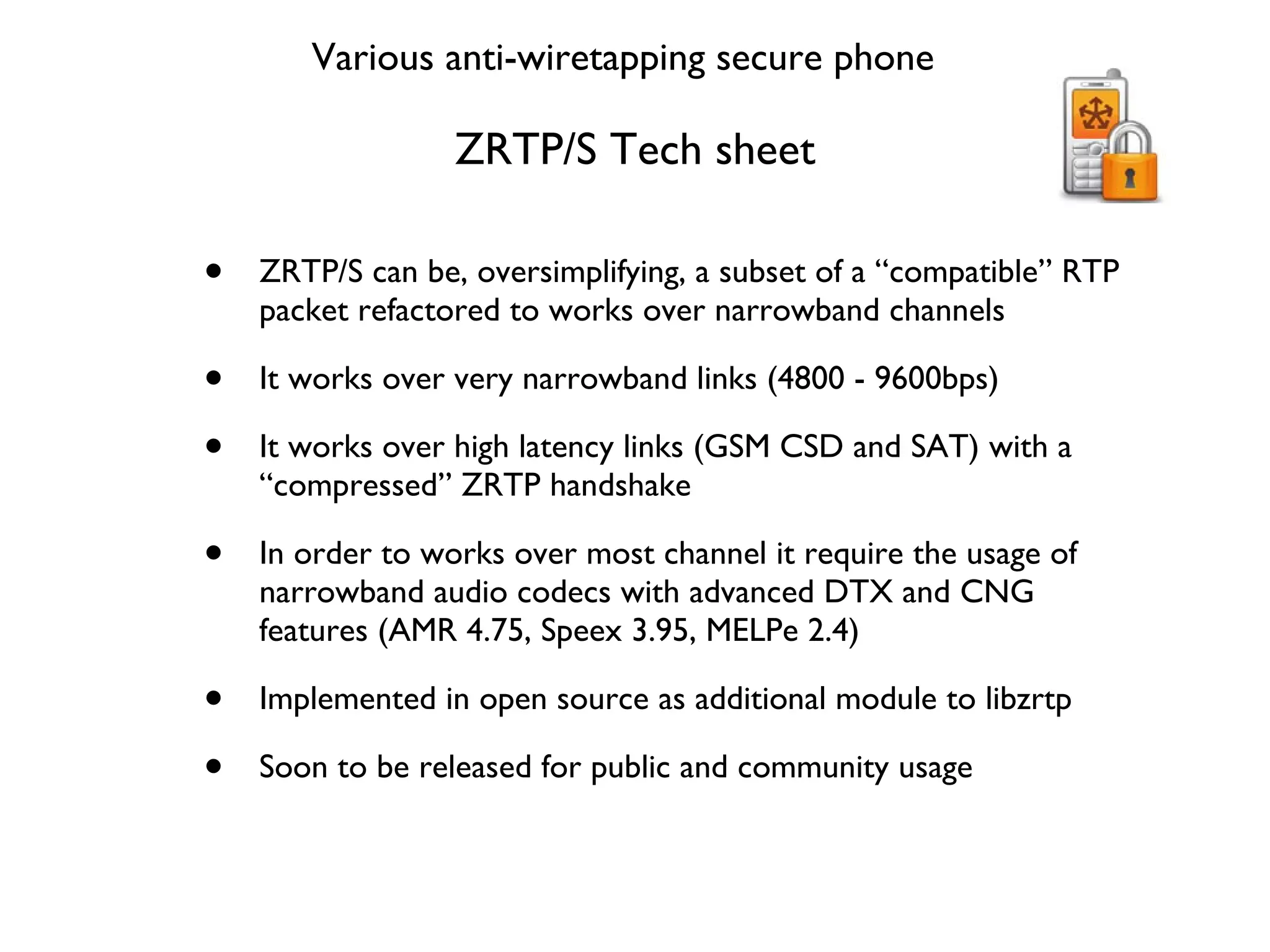 ZRTP/S Tech sheet ZRTP/S can be, oversimplifying, a subset of a “compatible” RTP packet refactored to works over narrowband channels It works over very narrowband links (4800 - 9600bps) It works over high latency links (GSM CSD and SAT) with a “compressed” ZRTP handshake In order to works over most channel it require the usage of narrowband audio codecs with advanced DTX and CNG features (AMR 4.75, Speex 3.95, MELPe 2.4) Implemented in open source as additional module to libzrtp Soon to be released for public and community usage Various anti-wiretapping secure phone 