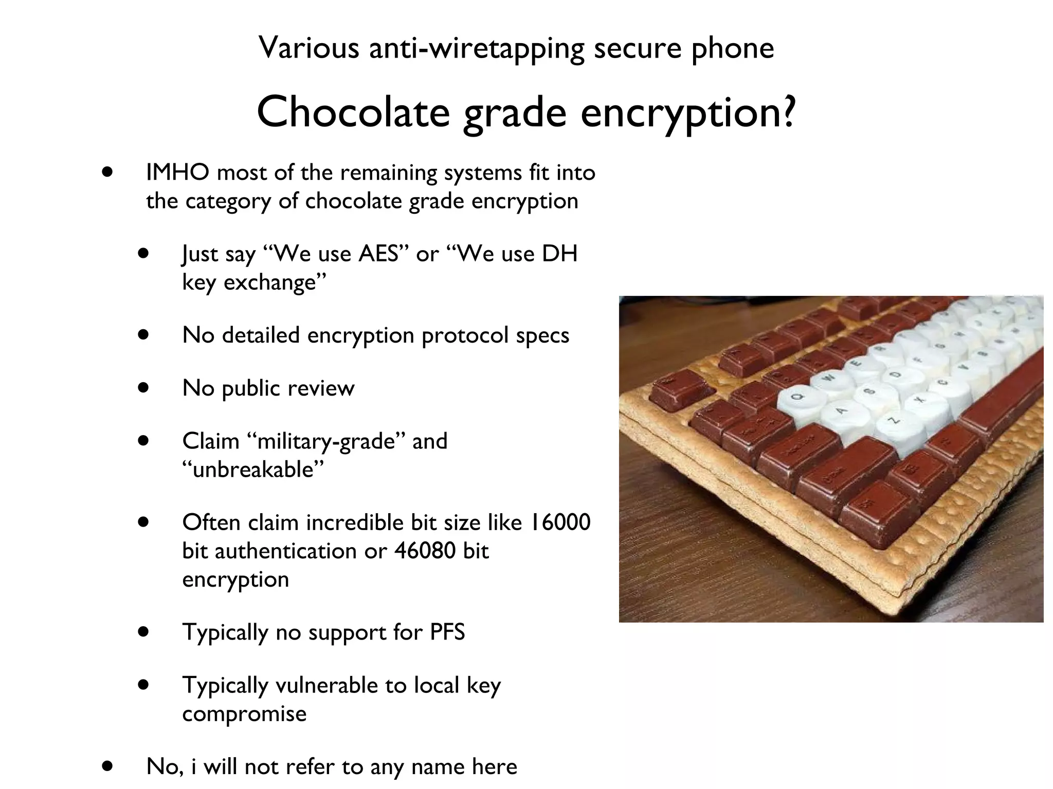 Chocolate grade encryption? IMHO most of the remaining systems fit into the category of chocolate grade encryption Just say “We use AES” or “We use DH key exchange” No detailed encryption protocol specs No public review Claim “military-grade” and “unbreakable” Often claim incredible bit size like 16000 bit authentication or 46080 bit encryption Typically no support for PFS Typically vulnerable to local key compromise No, i will not refer to any name here Various anti-wiretapping secure phone 