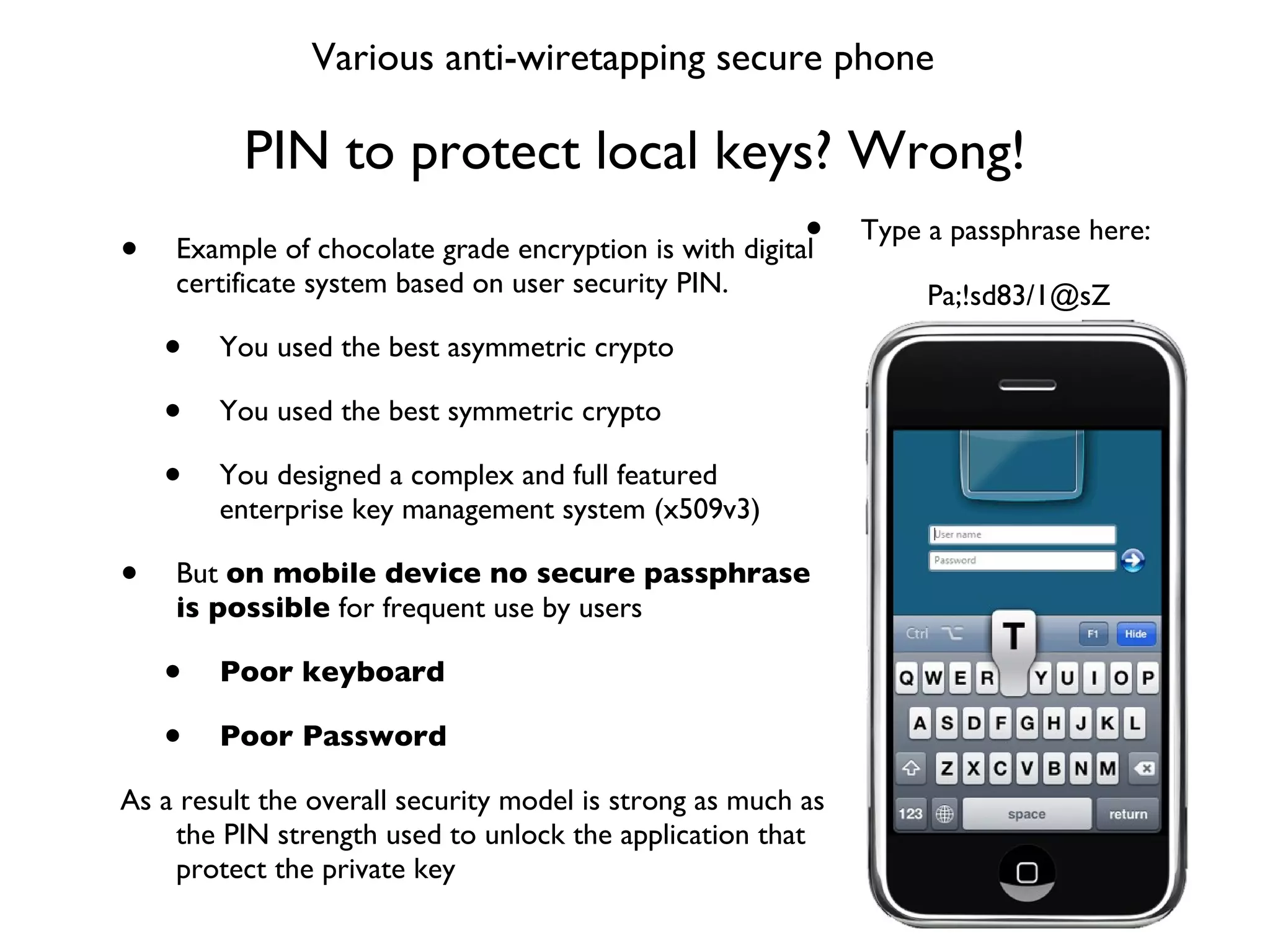 PIN to protect local keys? Wrong! Example of chocolate grade encryption is with digital certificate system based on user security PIN. You used the best asymmetric crypto You used the best symmetric crypto You designed a complex and full featured enterprise key management system (x509v3) But  on mobile device no secure passphrase is possible  for frequent use by users Poor keyboard  Poor Password As a result the overall security model is strong as much as the PIN strength used to unlock the application that protect the private key Various anti-wiretapping secure phone Type a passphrase here: Pa;!sd83/1@sZ 