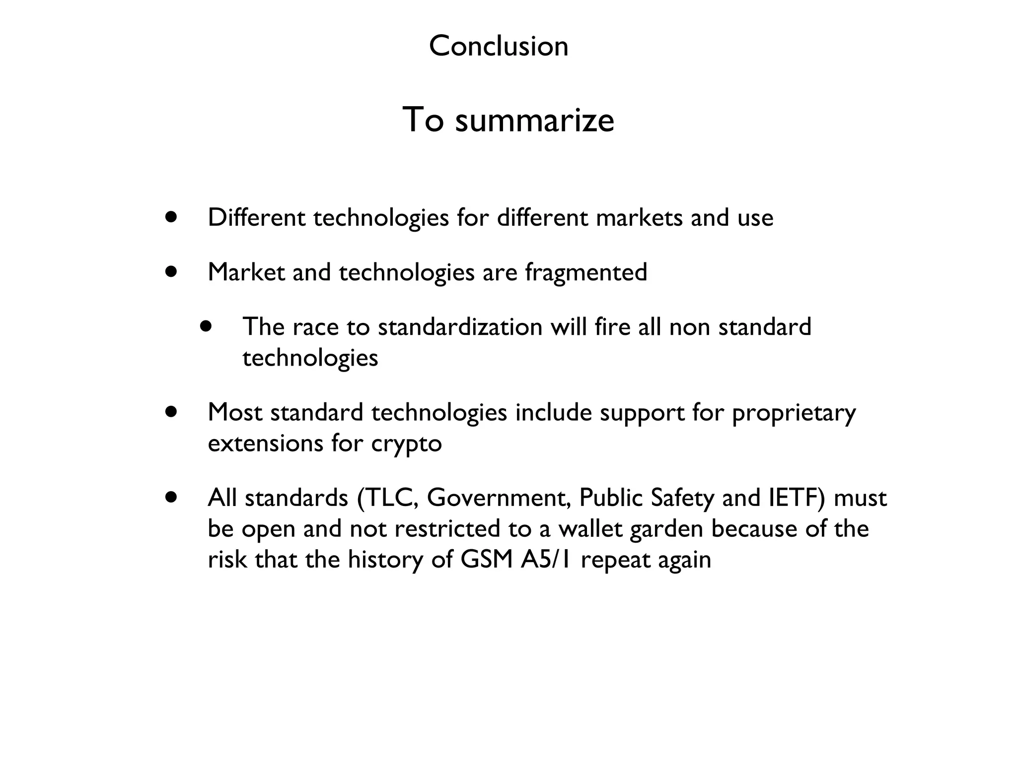 To summarize Different technologies for different markets and use Market and technologies are fragmented The race to standardization will fire all non standard technologies Most standard technologies include support for proprietary extensions for crypto All standards (TLC, Government, Public Safety and IETF) must be open and not restricted to a wallet garden because of the risk that the history of GSM A5/1 repeat again Conclusion 