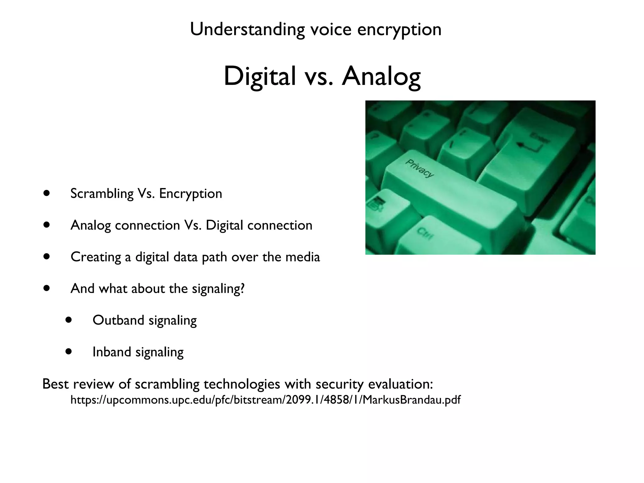 Digital vs. Analog Scrambling Vs. Encryption Analog connection Vs. Digital connection Creating a digital data path over the media And what about the signaling? Outband signaling Inband signaling Best review of scrambling technologies with security evaluation:  https://upcommons.upc.edu/pfc/bitstream/2099.1/4858/1/MarkusBrandau.pdf Understanding voice encryption 