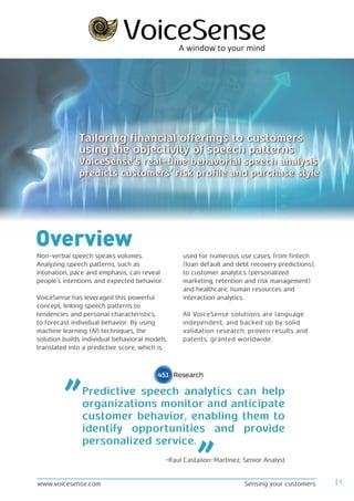 Overview
Non-verbal speech speaks volumes.
Analyzing speech patterns, such as
intonation, pace and emphasis, can reveal
people’s intentions and expected behavior.
VoiceSense has leveraged this powerful
concept, linking speech patterns to
tendencies and personal characteristics,
to forecast individual behavior. By using
machine learning (AI) techniques, the
solution builds individual behavioral models,
translated into a predictive score, which is
used for numerous use cases, from fintech
(loan default and debt recovery predictions),
to customer analytics (personalized
marketing, retention and risk management)
and healthcare, human resources and
interaction analytics
All VoiceSense solutions are language
independent, and backed up by solid
validation research, proven results and
patents, granted worldwide.
Tailoring financial offerings to customers
using the objectivity of speech patterns
VoiceSense’s real-time behavorial speech analysis
predicts customers’ risk profile and purchase style
Tailoring financial offerings to customers
using the objectivity of speech patterns
VoiceSense’s real-time behavorial speech analysis
predicts customers’ risk profile and purchase style
Sensing your customers 1www.voicesense.com
Predictive speech analytics can help
organizations monitor and anticipate
customer behavior, enabling them to
identify opportunities and provide
personalized service.
-Raul Castañon-Martinez, Senior Analyst
 