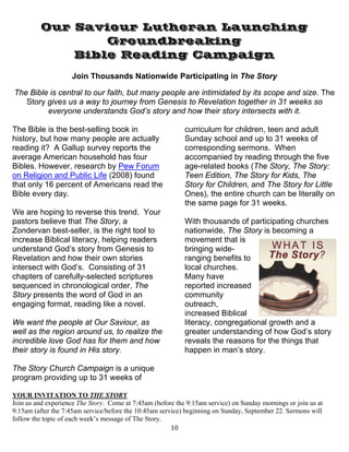   10
Our Saviour Lutheran Launching
Groundbreaking
Bible Reading Campaign
Join Thousands Nationwide Participating in The Story
The Bible is central to our faith, but many people are intimidated by its scope and size. The
Story gives us a way to journey from Genesis to Revelation together in 31 weeks so
everyone understands God’s story and how their story intersects with it.
The Bible is the best-selling book in
history, but how many people are actually
reading it? A Gallup survey reports the
average American household has four
Bibles. However, research by Pew Forum
on Religion and Public Life (2008) found
that only 16 percent of Americans read the
Bible every day.
We are hoping to reverse this trend. Your
pastors believe that The Story, a
Zondervan best-seller, is the right tool to
increase Biblical literacy, helping readers
understand God’s story from Genesis to
Revelation and how their own stories
intersect with God’s. Consisting of 31
chapters of carefully-selected scriptures
sequenced in chronological order, The
Story presents the word of God in an
engaging format, reading like a novel.
We want the people at Our Saviour, as
well as the region around us, to realize the
incredible love God has for them and how
their story is found in His story.
The Story Church Campaign is a unique
program providing up to 31 weeks of
curriculum for children, teen and adult
Sunday school and up to 31 weeks of
corresponding sermons. When
accompanied by reading through the five
age-related books (The Story, The Story:
Teen Edition, The Story for Kids, The
Story for Children, and The Story for Little
Ones), the entire church can be literally on
the same page for 31 weeks.
With thousands of participating churches
nationwide, The Story is becoming a
movement that is
bringing wide-
ranging benefits to
local churches.
Many have
reported increased
community
outreach,
increased Biblical
literacy, congregational growth and a
greater understanding of how God’s story
reveals the reasons for the things that
happen in man’s story.
YOUR INVITATION TO THE STORY
Join us and experience The Story. Come at 7:45am (before the 9:15am service) on Sunday mornings or join us at
9:15am (after the 7:45am service/before the 10:45am service) beginning on Sunday, September 22. Sermons will
follow the topic of each week’s message of The Story.
 