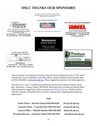   12
OSLC THANKS OUR SPONSORS!
Advertisements in the business directory help Our Saviour defray the cost of ‘The Voice”
each month. If you would like to advertise, please contact Michelle in the Church office
at (920) 468-4065 or info@oslc-gb.org. Please support the sponsors who help support us.
“Our Saviour’s Voice” is published monthly by Our Saviour Lutheran Church, Green
Bay, Wisconsin. Vacancy Editor, DH Hatch. Please feel free to contact the church office
with constructive suggestions and/or comments at info@oslc-gb.org. Thanks to those
who have already commented! We are always seeking more congregational input and
submissions.
Staff
Senior Pastor – David H. Hatch (920) 609-0248 dave@oslc-gb.org
Associate Pastor – Greg Hovland (920) 544-3614 greg@oslc-gb.org
Church Office – Michelle Burhite (920) 468-4065 info@oslc-gb.org
Preschool Director – Christina Scholz (920) 468-3596 christina@oslc-gb.org
 