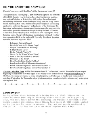   8
DO YOU KNOW THE ANSWERS?
Come to “Answers...with Ken Ham” at Our Saviour and you will!
This dynamic and challenging 12-part DVD series upholds the authority
of the Bible from its very first verse. Powerful, foundational teaching
that equips Christians to defend their faith against the onslaughts of
evolutionary humanism! Must viewing for every teen and every family
leader. Featuring Ken Ham, internationally known speaker and leading
apologetics author on the accuracy and authority of the Scriptures, this
fast-paced and sometimes humorous series provides solid answers to the
most-asked questions about the Bible-particularly the book of Genesis.
You'll think more biblically in all areas of life after viewing this Bible-
honoring series. These well-illustrated presentations will teach you how
to reconnect the Bible to the real world! Specially filmed and formatted
to run in 30-minute segments titled:
· Is Genesis Relevant Today?
· Did God Create in Six Literal Days?
· Why Is There Death and Suffering?
· Is There Really a God?
· Do the Animals "Evolve"?
· Where Do the "Races" Come From?
· What Is the Only Answer to Racism?
· Dinosaurs-In the Bible?
· How Can We Raise Godly Children?
· Fossils and the Flood-What's the Connection?
· How Can We Evangelize a Secular World? (Part 1)
· How Can We Evangelize a Secular World? (Part 2)
Answers…with Ken Ham will be shown to the Level II Confirmation class on Wednesday nights at 6pm
beginning on September 11 with a repeat of the weekly video and discussion on the following Sunday at
10:30am. Everyone is welcome to come interchangeably on Wednesday or Sunday as it works in their
schedule. If attending the Wednesday class, it is important that you plan to be five minutes early so the class
can begin on time.
∆ ∆ ∆ ∆ ∆ ∆ ∆ ∆ ∆ ∆ ∆ ∆ ∆ ∆ ∆ ∆
COME ON IN!!
During office hours (Monday thru Friday 8am – 4:30pm), please use the
South entrance (the triple, handicap access doors off the big parking
lot). The east doors (under the overhang) are typically accessible only
during service and special event times. Most doors at OSLC remain locked
during the day for security reasons. They are not easily monitored by
the office. You may use the other doors anytime with a key.
 
 