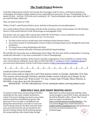   9
The Truth Project Returns 
 
In the film, Indiana Jones and the Last Crusade, the story begins with Dr. Jones, a well‐known adventurer‐
archeologist, directing his college students to two vastly different classrooms. He says, “Archaeology is the
search for fact... not truth. If it's truth you're looking for, Dr. Tyree's philosophy class is right down the hall. If
you want the facts, follow me.”
Here, we want to focus on Truth.
“What is Truth?”, asked Pontius Pilate to Jesus. And that is the question of most philosophers.  
 
For a world without Christ, truth changes with the winds of opinion, culture and perception. For the Christian, 
Christ is Truth and His Word is Truth. Christ brings us unchangeable Truth. 
 
Our Saviour will, once again, offer a special class called The Truth Project.  It was created by Focus on the 
Family. It is not for everyone, but it may be for you.  It is for you if: 
 
 You like to learn and you would enjoy some studying at home between classes 
 You wish to commit to something that can have a deep stretching change in your thought‐life and world 
perspective 
 You long to have a deep discipleship with Christ 
 You wish to interact with other Christians and build life‐long friendships 
 
We will offer the classes this year on Wednesdays from 6‐8pm. The first class will be on September 11 meeting 
weekly thru December 11 (no class on November 27 due to Thanksgiving). 
 
This class is offered to members of Our Saviour and other congregations. If you would like to commit to this 
class, enroll today by calling the church office at (920) 468‐4065 or sending an email to info@oslc‐gb.org. If 
you want more information, visit the Truth Project website at http://www.thetruthproject.org/ 
 
♪ ♪ ♪ ♪ ♪ ♪ ♪ ♪ ♪ ♪ ♪ ♪ ♪ ♪ ♪ ♪
 
CHOIR RETURNS IN SEPTEMBER
Get your voices ready to sing to the Lord! Choir practice returns on Tuesday, September 10 at 7pm.
This session will run through Christmas, and then another session will pick up in January for the
remainder of the school year. Want to join? It’s easy. Contact Judy O’Grady, Music Director, at
469-0948, or just show up at the first practice.
Samuel 22:50 - “For this I will praise you, O LORD, among the nations, and sing praises to your
name.
 
     
KIDS ONLY SALE, JUST EIGHT MONTHS AWAY! 
As summer winds down, and you prepare the kids’ 
wardrobes for the cooler weather and back‐to‐
school, I bet you’re shaking your head as you realize 
just how much the munchkins have grown. The 
good news? You can make a real difference by 
giving that old wardrobe a new life! It’s never too 
early to donate items for the Kids’ Only Sale! Each 
year, proceeds from this sale are donated to Our 
Saviour’s Sunday School and Preschool programs. 
We accept anything  kids‐related, baby through 
high school, as well as maternity clothing.  Items 
can be brought to church M‐F, 8‐4pm, and placed in 
the hall by Michelle’s office.  Please “like” us and  
share our page on Facebook at 
https://www.facebook.com/OSLCKidsSale.  You 
can contact Maggie Hinz at 920‐265‐6432 or 
laughterandblessings@gmail.com with questions or 
to receive an email invitation to the 
Facebook page.   
 