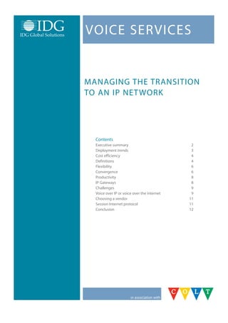 VoICE SErVICES


ManaGInG thE tranSItIon
to an IP nEt work




  Contents
  Executive summary                           2
  Deployment trends                           3
  Cost efficiency                             4
  Definitions                                 4
  Flexibility                                 6
  Convergence                                 6
  Productivity                                8
  IP Gateways                                 8
  Challenges                                  9
  Voice over IP or voice over the internet    9
  Choosing a vendor                          11
  Session Internet protocol                  11
  Conclusion                                 12




                       in association with
 