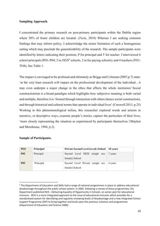 10
Sampling Approach.
I concentrated the primary research on post-primary participants within the Dublin region
where 50% of foster children are located. (Tusla, 2018) Whereas I am seeking common
findings that may inform policy, I acknowledge the minor limitation of such a homogenous
setting which may preclude the generalizability of the research. The sample participants were
identified by letters indicating their position, P for principal and T for teacher. I interviewed 4
school principals (PO1-P04; 2 in DEIS3
schools, 2 in fee paying schools); and 4 teachers (TO1-
TO4), See Table 1.
The impact is envisaged to be profound and ultimately as Briggs and Coleman (2007,p.7) state:
‘at the very least research will impact on the professional development of the individual…it
may even underpin a major change in the ethos that affects the whole institution’.Social
constructionism is a broad paradigm which highlights how subjective meaning is both varied
and multiple, therefore it is ‘formed through interaction with others (hence social construction),
and through historical and cultural norms that operate in individual lives’ (Creswell 2013, p.25)
Working in this phenomenological milieu, this researcher explored words and actions in
narrative, or descriptive ways, examine people’s stories, capture the particulars of their lives,
‘more closely representing the situation as experienced by participants themselves.’(Maykut
and Morehouse, 1994, p.2).
Sample of Participants.
PO1 Principal Private Second Level (co-ed ) School 10 years
P02 Principal Second Level DEIS (single sex:
female) School
7 years
P03 Principal Second Level Private (single sex:
female) School
6 years
3
The Department of Education and Skills had a range of national programmes in place to address educational
disadvantage throughout the public school system. In 2005, following a review of these programmes, the
Department published DEIS - Delivering Equality of Opportunity in Schools: an action plan for educational
inclusion . DEIS is a more integrated approach to the issue of educational inclusion which provides for a
standardised system for identifying and regularly reviewing levels of disadvantage and a new integrated School
Support Programme (SSP) to bring together and build upon the previous schemes and programmes
(Department of Education and Science 2006).
 