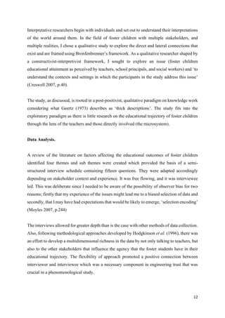 12
Interpretative researchers begin with individuals and set out to understand their interpretations
of the world around them. In the field of foster children with multiple stakeholders, and
multiple realities, I chose a qualitative study to explore the direct and lateral connections that
exist and are framed using Bronfenbrenner’s framework. As a qualitative researcher shaped by
a constructivist-interpretivist framework, I sought to explore an issue (foster children
educational attainment as perceived by teachers, school principals, and social workers) and ‘to
understand the contexts and settings in which the participants in the study address this issue’
(Creswell 2007, p.40).
The study, as discussed, is rooted in a post-positivist, qualitative paradigm on knowledge work
considering what Geertz (1973) describes as ‘thick descriptions’. The study fits into the
exploratory paradigm as there is little research on the educational trajectory of foster children
through the lens of the teachers and those directly involved (the microsystem).
Data Analysis.
A review of the literature on factors affecting the educational outcomes of foster children
identified four themes and sub themes were created which provided the basis of a semi-
structured interview schedule containing fifteen questions. They were adapted accordingly
depending on stakeholder context and experience. It was free flowing, and it was interviewee
led. This was deliberate since I needed to be aware of the possibility of observer bias for two
reasons; firstly that my experience of the issues might lead me to a biased selection of data and
secondly, that I may have had expectations that would be likely to emerge, ‘selection encoding’
(Moyles 2007, p.244)
The interviews allowed for greater depth than is the case with other methods of data collection.
Also, following methodological approaches developed by Hodgkinson et al. (1996), there was
an effort to develop a multidimensional richness in the data by not only talking to teachers, but
also to the other stakeholders that influence the agency that the foster students have in their
educational trajectory. The flexibility of approach promoted a positive connection between
interviewer and interviewee which was a necessary component in engineering trust that was
crucial in a phenomenological study.
 