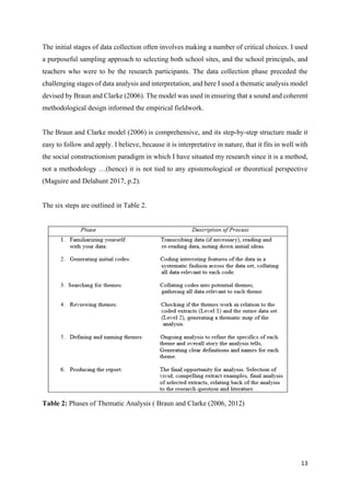 13
The initial stages of data collection often involves making a number of critical choices. I used
a purposeful sampling approach to selecting both school sites, and the school principals, and
teachers who were to be the research participants. The data collection phase preceded the
challenging stages of data analysis and interpretation, and here I used a thematic analysis model
devised by Braun and Clarke (2006). The model was used in ensuring that a sound and coherent
methodological design informed the empirical fieldwork.
The Braun and Clarke model (2006) is comprehensive, and its step-by-step structure made it
easy to follow and apply. I believe, because it is interpretative in nature, that it fits in well with
the social constructionism paradigm in which I have situated my research since it is a method,
not a methodology …(hence) it is not tied to any epistemological or theoretical perspective
(Maguire and Delahunt 2017, p.2).
The six steps are outlined in Table 2.
Table 2: Phases of Thematic Analysis ( Braun and Clarke (2006, 2012)
 