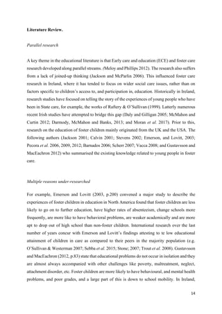14
Literature Review.
Parallel research
A key theme in the educational literature is that Early care and education (ECE) and foster care
research developed along parallel streams. (Meloy and Phillips 2012). The research also suffers
from a lack of joined-up thinking (Jackson and McParlin 2006). This influenced foster care
research in Ireland, where it has tended to focus on wider social care issues, rather than on
factors specific to children’s access to, and participation in, education. Historically in Ireland,
research studies have focused on telling the story of the experiences of young people who have
been in State care, for example, the works of Raftery & O’Sullivan (1999). Latterly numerous
recent Irish studies have attempted to bridge this gap (Daly and Gilligan 2005; McMahon and
Curtin 2012; Darmody, McMahon and Banks, 2013; and Moran et al. 2017). Prior to this,
research on the education of foster children mainly originated from the UK and the USA. The
following authors (Jackson 2001; Calvin 2001; Stevens 2002; Emerson, and Lovitt, 2003;
Pecora et al. 2006, 2009, 2012; Barnados 2006; Scherr 2007; Vacca 2008; and Gustavsson and
MacEachron 2012) who summarised the existing knowledge related to young people in foster
care.
Multiple reasons under-researched
For example, Emerson and Lovitt (2003, p.200) convened a major study to describe the
experiences of foster children in education in North America found that foster children are less
likely to go on to further education, have higher rates of absenteeism, change schools more
frequently, are more like to have behavioral problems, are weaker academically and are more
apt to drop out of high school than non-foster children. International research over the last
number of years concur with Emerson and Lovitt’s findings attesting to te low educational
attainment of children in care as compared to their peers in the majority population (e.g.
O’Sullivan & Westerman 2007; Sebba et al. 2015; Stone; 2007; Trout et al. 2008). Gustavsson
and MacEachron (2012, p.83) state that educational problems do not occur in isolation and they
are almost always accompanied with other challenges like poverty, maltreatment, neglect,
attachment disorder, etc. Foster children are more likely to have behavioural, and mental health
problems, and poor grades, and a large part of this is down to school mobility. In Ireland,
 