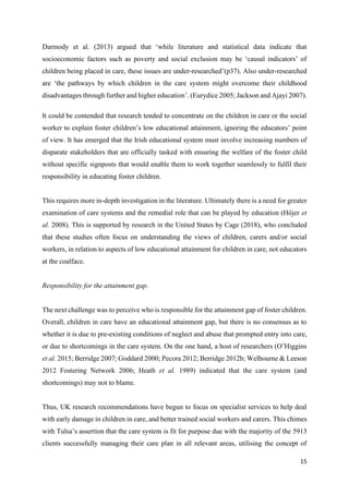 15
Darmody et al. (2013) argued that ‘while literature and statistical data indicate that
socioeconomic factors such as poverty and social exclusion may be ‘causal indicators’ of
children being placed in care, these issues are under-researched’(p37). Also under-researched
are ‘the pathways by which children in the care system might overcome their childhood
disadvantages through further and higher education’. (Eurydice 2005; Jackson and Ajayi 2007).
It could be contended that research tended to concentrate on the children in care or the social
worker to explain foster children’s low educational attainment, ignoring the educators’ point
of view. It has emerged that the Irish educational system must involve increasing numbers of
disparate stakeholders that are officially tasked with ensuring the welfare of the foster child
without specific signposts that would enable them to work together seamlessly to fulfil their
responsibility in educating foster children.
This requires more in-depth investigation in the literature. Ultimately there is a need for greater
examination of care systems and the remedial role that can be played by education (Höjer et
al. 2008). This is supported by research in the United States by Cage (2018), who concluded
that these studies often focus on understanding the views of children, carers and/or social
workers, in relation to aspects of low educational attainment for children in care, not educators
at the coalface.
Responsibility for the attainment gap.
The next challenge was to perceive who is responsible for the attainment gap of foster children.
Overall, children in care have an educational attainment gap, but there is no consensus as to
whether it is due to pre-existing conditions of neglect and abuse that prompted entry into care,
or due to shortcomings in the care system. On the one hand, a host of researchers (O’Higgins
et al. 2015; Berridge 2007; Goddard 2000; Pecora 2012; Berridge 2012b; Welbourne & Leeson
2012 Fostering Network 2006; Heath et al. 1989) indicated that the care system (and
shortcomings) may not to blame.
Thus, UK research recommendations have begun to focus on specialist services to help deal
with early damage in children in care, and better trained social workers and carers. This chimes
with Tulsa’s assertion that the care system is fit for purpose due with the majority of the 5913
clients successfully managing their care plan in all relevant areas, utilising the concept of
 