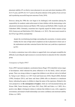 16
placement stability (2% on third or more placement in one year) and school attendance (98%
for 6-15 years, and 94% for 16-17 years) as the prime indicator of the quality-of-care services
and in predicting successful long-term outcomes (Tusla, 2018).
However, during the 1990s this view began to be challenged, with researchers placing the
responsibility for academic under-achievement in foster children with the shortcomings in the
educational institutions (Jackson and Martin 1998; Jackson and McParlin 2006; Connelly and
Chakrabarti 2008). Ultimately, researchers have logically argued for further research. (Cage
2018; Gustavsson and MacEachron 2012; Darmody et al. 2013). The most recent research in
the US by Cage (2018) concluded that
despite the overwhelming knowledge surrounding this association, it remains unclear
whether the low rates of high school completion are due to placement in foster care or
the maltreatment and other contextual factors that foster care youth have experienced.
(p.241)
It is clearly a contentious issue with evidence to support both views and again exemplifies the
difficulty in providing the right resources to overcome barriers in education for this vulnerable
group.
Consequences of Neglect PPCT
From a PPCT personal standpoint, socialisation theory (Piaget 1951) identified various stages
of development, which indicated the prime influencers to be the family, school, and peer
groups. There was strong evidence to suggest that children in care did not wish to be defined
by ‘being in care’ (Moran et al. 2017; Scott and Gustavsson 2010). Mayall (2002), Borland
(1999), Goodyear (2011), and James and James (2004) offer an alternative to attachment
theory, indicating the agency in children to shape the nature of the experience. Related to this
were perspectives on the consequences of neglect, which are well documented (Kerig and
Weiner 2006; Tarren Sweeney and Vetere 2013; Perry 2002 and Fisher et al. 2007). On a
positive note, there is biological evidence to indicate that children in care, with a supportive
environment, and trained to build relationships can restore confidence and emotional stability
(Fisher et al. 2007).
 