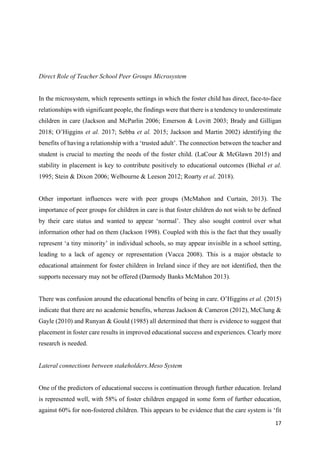 17
Direct Role of Teacher School Peer Groups Microsystem
In the microsystem, which represents settings in which the foster child has direct, face-to-face
relationships with significant people, the findings were that there is a tendency to underestimate
children in care (Jackson and McParlin 2006; Emerson & Lovitt 2003; Brady and Gilligan
2018; O’Higgins et al. 2017; Sebba et al. 2015; Jackson and Martin 2002) identifying the
benefits of having a relationship with a ‘trusted adult’. The connection between the teacher and
student is crucial to meeting the needs of the foster child. (LaCour & McGlawn 2015) and
stability in placement is key to contribute positively to educational outcomes (Biehal et al.
1995; Stein & Dixon 2006; Welbourne & Leeson 2012; Roarty et al. 2018).
Other important influences were with peer groups (McMahon and Curtain, 2013). The
importance of peer groups for children in care is that foster children do not wish to be defined
by their care status and wanted to appear ‘normal’. They also sought control over what
information other had on them (Jackson 1998). Coupled with this is the fact that they usually
represent ‘a tiny minority’ in individual schools, so may appear invisible in a school setting,
leading to a lack of agency or representation (Vacca 2008). This is a major obstacle to
educational attainment for foster children in Ireland since if they are not identified, then the
supports necessary may not be offered (Darmody Banks McMahon 2013).
There was confusion around the educational benefits of being in care. O’Higgins et al. (2015)
indicate that there are no academic benefits, whereas Jackson & Cameron (2012), McClung &
Gayle (2010) and Runyan & Gould (1985) all determined that there is evidence to suggest that
placement in foster care results in improved educational success and experiences. Clearly more
research is needed.
Lateral connections between stakeholders.Meso System
One of the predictors of educational success is continuation through further education. Ireland
is represented well, with 58% of foster children engaged in some form of further education,
against 60% for non-fostered children. This appears to be evidence that the care system is ‘fit
 