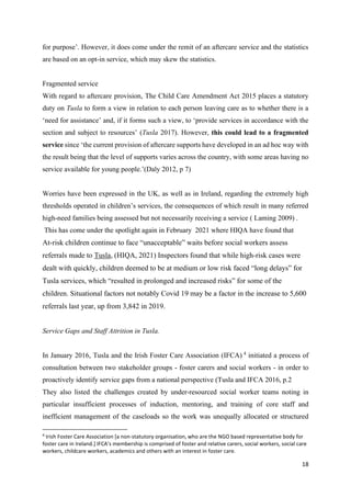 18
for purpose’. However, it does come under the remit of an aftercare service and the statistics
are based on an opt-in service, which may skew the statistics.
Fragmented service
With regard to aftercare provision, The Child Care Amendment Act 2015 places a statutory
duty on Tusla to form a view in relation to each person leaving care as to whether there is a
‘need for assistance’ and, if it forms such a view, to ‘provide services in accordance with the
section and subject to resources’ (Tusla 2017). However, this could lead to a fragmented
service since ‘the current provision of aftercare supports have developed in an ad hoc way with
the result being that the level of supports varies across the country, with some areas having no
service available for young people.’(Daly 2012, p 7)
Worries have been expressed in the UK, as well as in Ireland, regarding the extremely high
thresholds operated in children’s services, the consequences of which result in many referred
high-need families being assessed but not necessarily receiving a service ( Laming 2009) .
This has come under the spotlight again in February 2021 where HIQA have found that
At-risk children continue to face “unacceptable” waits before social workers assess
referrals made to Tusla, (HIQA, 2021) Inspectors found that while high-risk cases were
dealt with quickly, children deemed to be at medium or low risk faced “long delays” for
Tusla services, which “resulted in prolonged and increased risks” for some of the
children. Situational factors not notably Covid 19 may be a factor in the increase to 5,600
referrals last year, up from 3,842 in 2019.
Service Gaps and Staff Attrition in Tusla.
In January 2016, Tusla and the Irish Foster Care Association (IFCA) 4
initiated a process of
consultation between two stakeholder groups - foster carers and social workers - in order to
proactively identify service gaps from a national perspective (Tusla and IFCA 2016, p.2
They also listed the challenges created by under-resourced social worker teams noting in
particular insufficient processes of induction, mentoring, and training of core staff and
inefficient management of the caseloads so the work was unequally allocated or structured
4
Irish Foster Care Association [a non-statutory organisation, who are the NGO based representative body for
foster care in Ireland.] IFCA’s membership is comprised of foster and relative carers, social workers, social care
workers, childcare workers, academics and others with an interest in foster care.
 