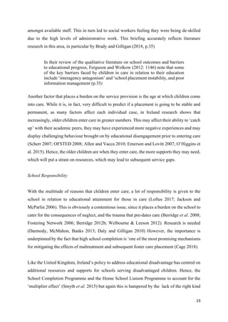 19
amongst available staff. This in turn led to social workers feeling they were being de-skilled
due to the high levels of administrative work. This briefing accurately reflects literature
research in this area, in particular by Brady and Gilligan (2018, p.35)
In their review of the qualitative literature on school outcomes and barriers
to educational progress, Ferguson and Wolkow (2012: 1146) note that some
of the key barriers faced by children in care in relation to their education
include ‘interagency antagonism’ and ‘school placement instability, and poor
information management (p.35)
Another factor that places a burden on the service provision is the age at which children come
into care. While it is, in fact, very difficult to predict if a placement is going to be stable and
permanent, as many factors affect each individual case, in Ireland research shows that
increasingly, older children enter care in greater numbers. This may affect their ability to ‘catch
up’ with their academic peers, they may have experienced more negative experiences and may
display challenging behaviour brought on by educational disengagement prior to entering care
(Scherr 2007; OFSTED 2008; Allen and Vacca 2010; Emerson and Lovitt 2007; O’Higgins et
al. 2015). Hence, the older children are when they enter care, the more supports they may need,
which will put a strain on resources, which may lead to subsequent service gaps.
School Responsibility
With the multitude of reasons that children enter care, a lot of responsibility is given to the
school in relation to educational attainment for those in care (Loftus 2017; Jackson and
McParlin 2006). This is obviously a contentious issue, since it places a burden on the school to
cater for the consequences of neglect, and the trauma that pre-dates care (Berridge et al. 2008;
Fostering Network 2006; Berridge 2012b; Welbourne & Leeson 2012). Research is needed
(Darmody, McMahon, Banks 2013; Daly and Gilligan 2010) However, the importance is
underpinned by the fact that high school completion is ‘one of the most promising mechanisms
for mitigating the effects of maltreatment and subsequent foster care placement (Cage 2018).
Like the United Kingdom, Ireland’s policy to address educational disadvantage has centred on
additional resources and supports for schools serving disadvantaged children. Hence, the
School Completion Programme and the Home School Liaison Programme to account for the
‘multiplier effect’ (Smyth et al. 2015) but again this is hampered by the lack of the right kind
 