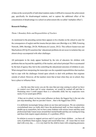 20
of data on the social profile of individual students makes it difficult to measure the achievement
gap, specifically for disadvantaged students, and to capture the additional effect of the
concentration of disadvantage in a school on achievement (the so-called ‘multiplier effect’).
Research Findings .
Theme 1.Boundary Roles and Responsibilities of Teachers
As mentioned in the preceding section there appears to be a burden on the school to cater for
the consequences of neglect and the trauma that pre-dates care (Berridge et al, 2008; Fostering
Network, 2006; Berridge, 2012b; Welbourne & Leeson, 2012). This reflects Gustavvson and
MacEachron (2012p.83) assertion that ‘educational problems do not occur in isolation they are
almost always accompanied with other challenges
All participants in the study appear burdened by the role of educators for children with
problems that are beyond the capability of the teacher, and school principal This is accentuated
by the lack of agency they feel in the controlling the educational outcomes of children in care.
What emerged from interpreting the transcripts was the expanded responsibilities that teachers
had to cope with the challenges foisted upon schools to deal with problems that originate
outside of school. However, all the teachers insist that at least when they are in school, they
have a place to influence them.
……but the ones that worry you are the ones that just stop coming to school we have
no control over them and in some situations, we would be warned off and that is
frustrating since I could suspect there is a vulnerable child, but my suspicions were
rarely if ever acted upon (PO2)
if they are in school, we have some influence on them, the biggest fear is the one who
just stop attending, then we just don’t know…that is the biggest fear (TO3)
it is definitely increasingly being a drain on our time and resources. We are sometimes
overwhelmed since we really don’t have the professional staff, we have teachers who
double up as counsellors, but we have some students with serious issues and they need
professional help I mean issues around their mental health and they are waiting too long
and these kids require urgent attention, it’s a problem. (PO1)
In relation to access to support services and it’s not just foster children …we have all
sorts of problems from neglect, hunger anti-social behaviour , all issues that we must
deal with every day……it is very hard for the child to learn with competing pressures
 
