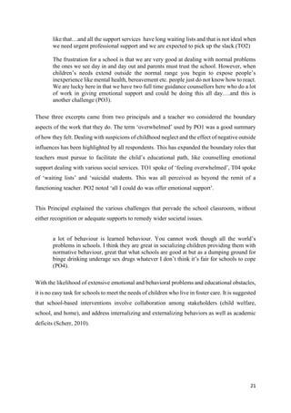 21
like that…and all the support services have long waiting lists and that is not ideal when
we need urgent professional support and we are expected to pick up the slack.(TO2)
The frustration for a school is that we are very good at dealing with normal problems
the ones we see day in and day out and parents must trust the school. However, when
children’s needs extend outside the normal range you begin to expose people’s
inexperience like mental health, bereavement etc. people just do not know how to react.
We are lucky here in that we have two full time guidance counsellors here who do a lot
of work in giving emotional support and could be doing this all day….and this is
another challenge (PO3).
These three excerpts came from two principals and a teacher wo considered the boundary
aspects of the work that they do. The term ‘overwhelmed’ used by PO1 was a good summary
of how they felt. Dealing with suspicions of childhood neglect and the effect of negative outside
influences has been highlighted by all respondents. This has expanded the boundary roles that
teachers must pursue to facilitate the child’s educational path, like counselling emotional
support dealing with various social services. TO1 spoke of ‘feeling overwhelmed’, T04 spoke
of ‘waiting lists’ and ‘suicidal students. This was all perceived as beyond the remit of a
functioning teacher. PO2 noted ‘all I could do was offer emotional support’.
This Principal explained the various challenges that pervade the school classroom, without
either recognition or adequate supports to remedy wider societal issues.
a lot of behaviour is learned behaviour. You cannot work though all the world’s
problems in schools. I think they are great in socializing children providing them with
normative behaviour, great that what schools are good at but as a dumping ground for
binge drinking underage sex drugs whatever I don’t think it’s fair for schools to cope
(PO4).
With the likelihood of extensive emotional and behavioral problems and educational obstacles,
it is no easy task for schools to meet the needs of children who live in foster care. It is suggested
that school-based interventions involve collaboration among stakeholders (child welfare,
school, and home), and address internalizing and externalizing behaviors as well as academic
deficits (Scherr, 2010).
 