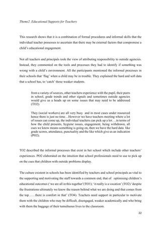 22
Theme2 .Educational Supports for Teachers
This research shows that it is a combination of formal procedures and informal skills that the
individual teacher possesses to ascertain that there may be external factors that compromise a
child’s educational engagement.
Not all teachers and principals took the view of attributing responsibility to outside agencies.
Instead, they commented on the tools and processes they had to identify if something was
wrong with a child’s environment. All the participants mentioned the informal processes in
their schools that ‘flag’ when a child may be in trouble. They explained the hard and soft data
that a school has, to ‘catch’ those weaker students.
from a variety of sources, other teachers experience with the pupil, their peers
in school, grade trends and other signals and sometimes outside agencies
would give us a heads up on some issues that may need to be addressed
(TO2).
They (social workers) are all very busy and in most cases under resourced
hence there is just no time…However we have teachers meeting where a lot
of issues can come up, the individual teachers can pick up a lot….in terms of
how the child presents, hygiene issues, engagement, being withdrawn, all
cues we know means something is going on, then we have the hard data like
grade scores, attendance, punctuality and the like which give us an indication
(PO2).
TO2 described the informal processes that exist in her school which include other teachers’
experiences. PO2 elaborated on the intuition that school professionals need to use to pick up
on the cues that children with outside problems display.
The culture existent in schools has been identified by teachers and school principals as vital to
the supporting and motivating the staff towards a common end, that of optimising children’s
educational outcomes (‘we are all in this together’(TO1); ‘it really is a vocation’ (TO2) ‘despite
the frustrations ultimately we know the reason behind what we are doing and that comes from
the top……there is comfort in that’ (TO4). Teachers need support in particular to motivate
them with the children who may be difficult, disengaged, weaker academically and who bring
with them the baggage of their tumultuous lives to the classroom.
 