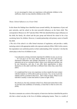 23
we are encouraged to share our experiences with particular children in the
staffroom, where we may identify children at risk. (T03)
Theme 3.School Influences on a Foster Child.
In this theme the findings have identified issues around stability, the importance of peer and
peer networks, and the school as the most powerful influences on the foster child. This
corresponds to Moran et al. 2017 and also Elkin 1960 who identified three major influences on
the child; the family, the school and the peer group and believed the school to be a key
socialising factor for children. However, it needed partnership with primary carers to benefit
the child.
) The role of the school is to offer formal structures of regulations, and provides a stable,
nurturing context with appropriate adults who represent authority (Elkin 1960). In this context,
the respondents were uniformly positive in their understanding of the ‘normative’ role that the
school plays in the lives of children in care.
I see education as being extremely important for children in care, as you say
.... If I can put it in two ways. Many children in care have had trauma,
attachment difficulties and multiple placements in some small cases and
education can act as a normative place, where every child goes and they can
be just themselves, and also it can offer them opportunities to place
themselves in the adult world that is different from where they come from
(SO1)
it’s complicated but in my own experience we have maybe the most contact
with the students so will be able to pick up on issues. Yes, we try to provide
stability and be a constant in their lives…that’s when we know. When we are
told that is usually is some time before it comes to light. (PO2)
the school yes, the only constants in their lives. Kids need routine that is what
we provide some semblance of normalcy. at least that is what we strive for.
(PO4)
The above comments are a mirror of the majority of interviews that have identified the positive
role that a school can play in the lives of children undergoing trauma. There is a wealth of
 