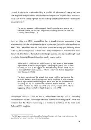 24
research devoted to the benefits of stability in a child’s life. (Keogh et al. 2006, p.360) state
that ‘despite the many difficulties involved in maintaining children’s regular school attendance,
it is evident that school may represent the only stability for a child in an otherwise insecure and
changing routine’.
The teacher wants the child to succeed, the difference between a nurse and a
teacher is that the teacher has a long-term relationship whereas the nurse has
a fleeting interaction (TO2)
However, Höjer et al. (2008) remarked that there is a need for greater examination of care
systems and the remedial role that can be played by education. Several Sociologists (Durkeim,
1982; Elkin. 1960) did not view the family as the primary socialising agent, believing parents
to be too particular to provide children with a more comprehensive, more universal moral
framework. They believed the teacher was the key professional authority figure through which
to socialise children and integrate them into socially ordered society.
‘I also observe kids learn and are influenced by their peers, so peers support
is paramount. When bad things happen, I always try and get the child to come
to school and avail of the support and the normalizing process which can be
a massive buffer which is good…. what is scary when there is detachment
from the school.’(TO3)
The foster parents and the school then would reaffirm and support that
influence and also with the young adult where they come in here moaning,
now it is good to have a moaning place, we all need that but to tell them how
lucky they are etc. etc. schools can sometimes be that mediator… not in a
conflict situation but when any child have issues, we can affirm what is
happening at home and allow the child space to vent. (PO2)
According to Tusla (2018) there are 98% of children between the ages of 5 to 16 attending
school in Ireland and 58% continuing in education after they reach the age of 185
, which is an
indication that the school is functioning as a ‘normative’ experience for the foster child.
Jackson (1998) stated that
5
The 58% figure represents those that opted for aftercare allowances with Tusla, it may not represent the
population of care leavers since there is no national database.
 