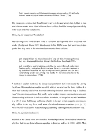 26
foster parents can sign up kids to outside organisations such as GAA (Gaelic
Athletic Association) or Scouts can create different friends (TO4)
This represents a warning that thought must be given to the peer groups that children in care
attach themselves to. It can aid or inhibit the foster child so should be managed pro-actively by
foster carers and other stakeholders.
Theme 3.2 Dis-engagement from School
These findings have identified that there is a different developmental level associated with
gender (Zember and Blume 2009; Kingdon and Serbin, 2017), hence their experience is that
gender does play a role in the educational outcomes for foster children.
girls engage longer but boys are easier to keep on track whereas girls once
they have disengaged then that it is very hard to bring them back (TO1).
girls by and large tend to take responsibility, but again it depends on the peers
fundamentally…not primarily the teachers. However, when they opt out in
my experience however, we try it’s very difficult to get them back on track.
I am talking usually in Leaving year maybe it’s the stress maybe it’s the
change in circumstance (PO2).
A number of teachers mentioned the change in circumstances that occur around the Leaving
Certificate. This usually is around the age of 18 which is a crucial time for foster children. It is
when their statutory care is over, however continuing education and where they is a defined
‘need’ the care status continues. But usually social workers change, placement may end, and
this uncertainty is reflected in their educational attainment., as recognized by SO2.Welbourne
et al (2012) noted that the age and timing of entry to the care system suggests some reasons
why children in care may do so much worse educationally than their non-care peers (p, 131)
Also, behavior issues can be more challenging depending on the age the children enter care.
Theme 3.3 Expectations of success
Research in the United States have indicated that the expectations for children in care may be
a lot less that for non-foster children according to Emerson and Lovitt (2003, p.200). Most
 
