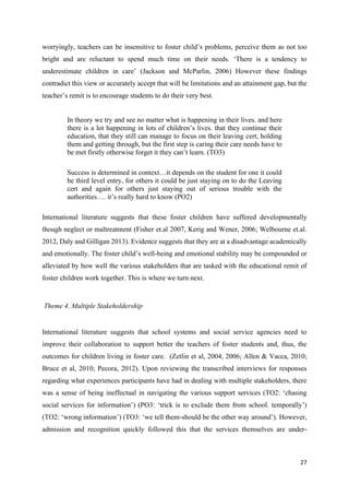 27
worryingly, teachers can be insensitive to foster child’s problems, perceive them as not too
bright and are reluctant to spend much time on their needs. ‘There is a tendency to
underestimate children in care’ (Jackson and McParlin, 2006) However these findings
contradict this view or accurately accept that will be limitations and an attainment gap, but the
teacher’s remit is to encourage students to do their very best.
In theory we try and see no matter what is happening in their lives. and here
there is a lot happening in lots of children’s lives. that they continue their
education, that they still can manage to focus on their leaving cert, holding
them and getting through, but the first step is caring their care needs have to
be met firstly otherwise forget it they can’t learn. (TO3)
Success is determined in context…it depends on the student for one it could
be third level entry, for others it could be just staying on to do the Leaving
cert and again for others just staying out of serious trouble with the
authorities…. it’s really hard to know (PO2)
International literature suggests that these foster children have suffered developmentally
though neglect or maltreatment (Fisher et.al 2007, Kerig and Wener, 2006; Welbourne et.al.
2012, Daly and Gilligan 2013). Evidence suggests that they are at a disadvantage academically
and emotionally. The foster child’s well-being and emotional stability may be compounded or
alleviated by how well the various stakeholders that are tasked with the educational remit of
foster children work together. This is where we turn next.
Theme 4. Multiple Stakeholdership
International literature suggests that school systems and social service agencies need to
improve their collaboration to support better the teachers of foster students and, thus, the
outcomes for children living in foster care. (Zetlin et al, 2004, 2006; Allen & Vacca, 2010;
Bruce et al, 2010; Pecora, 2012). Upon reviewing the transcribed interviews for responses
regarding what experiences participants have had in dealing with multiple stakeholders, there
was a sense of being ineffectual in navigating the various support services (TO2: ‘chasing
social services for information’) (PO3: ‘trick is to exclude them from school. temporally’)
(TO2: ‘wrong information’) (TO3: ‘we tell them-should be the other way around’). However,
admission and recognition quickly followed this that the services themselves are under-
 