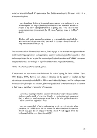 28
resourced across the board. We can assume then that the principals in this study believe it to
be a resourcing issue.
I have found that dealing with multiple agencies can be a nightmare it is so
frustrating that the length of time between referral and treatment. I have had
parents in my office crying in frustration in getting onto social services from
anger management bereavement, the full range. We must invest in children’.
(PO2)
Dealing with social services I never cease to be amazed at the caseloads they
work under and the pressures they have so it is a resource issue they work in
very difficult conditions (PO4).
The accommodation that the school makes, is to engage in the students own peer network,
install mentoring programmes and tapping into teachers understanding of the students to offset
and manage issues that are beyond the remit and professionalism of the staff. (TO4 ‘you cannot
imagine the turmoil and feelings of rejection and how that plays out over time’).
Theme 4.1 School Teacher’s lack of Agency.
Whereas there has been research carried out on the lack of agency for foster children (Vacca
2008; Brodie, 2000), there is also a lack of literature on the agency of teachers in their
interactions with multiple stakeholders. This research identified a perceived lack of agency on
behalf of school principals and teachers, particularly in relation to the vulnerabilities of children
in their care as identified by a number of responses.
I know I had meeting with other teachers informally where we discuss certain
students usually at risk of behaviour disorder or coming to school unprepared
dirty or whatever, this knowledge would feed to the principal but from there
I never knew what happened (TO2)
I have encountered all of societies issues and yes it can be frustrating when
you know the child is keen, and the parents for whatever reason do not trust,
do not care, just do not engage with the school. Vocal support from my
colleagues but that is as far as it went (PO1)
 