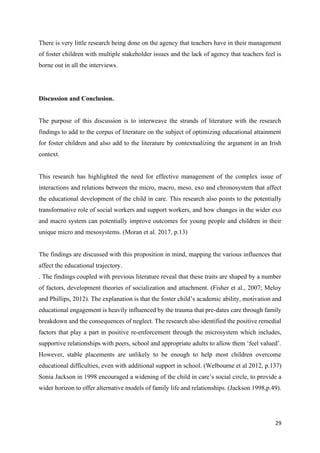 29
There is very little research being done on the agency that teachers have in their management
of foster children with multiple stakeholder issues and the lack of agency that teachers feel is
borne out in all the interviews.
Discussion and Conclusion.
The purpose of this discussion is to interweave the strands of literature with the research
findings to add to the corpus of literature on the subject of optimizing educational attainment
for foster children and also add to the literature by contextualizing the argument in an Irish
context.
This research has highlighted the need for effective management of the complex issue of
interactions and relations between the micro, macro, meso, exo and chronosystem that affect
the educational development of the child in care. This research also points to the potentially
transformative role of social workers and support workers, and how changes in the wider exo
and macro system can potentially improve outcomes for young people and children in their
unique micro and mesosystems. (Moran et al. 2017, p.13)
The findings are discussed with this proposition in mind, mapping the various influences that
affect the educational trajectory.
. The findings coupled with previous literature reveal that these traits are shaped by a number
of factors, development theories of socialization and attachment. (Fisher et al., 2007; Meloy
and Phillips, 2012). The explanation is that the foster child’s academic ability, motivation and
educational engagement is heavily influenced by the trauma that pre-dates care through family
breakdown and the consequences of neglect. The research also identified the positive remedial
factors that play a part in positive re-enforcement through the microsystem which includes,
supportive relationships with peers, school and appropriate adults to allow them ‘feel valued’.
However, stable placements are unlikely to be enough to help most children overcome
educational difficulties, even with additional support in school. (Welbourne et al 2012, p.137)
Sonia Jackson in 1998 encouraged a widening of the child in care’s social circle, to provide a
wider horizon to offer alternative models of family life and relationships. (Jackson 1998,p.49).
 