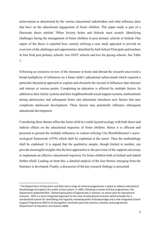 3
achievement as determined by the various educational stakeholders and what influence does
that have on the educational engagement of foster children. This paper study is part of a
Doctorate thesis entitled ‘When Society Itches and Schools must scratch: Identifying
challenges facing the management of foster children in post primary schools in Ireland. One
aspect of the thesis is reported here, namely utilizing a case study approach to provide an
overview of the challenges and opportunities identified by both School Principals and teachers
in four Irish post primary schools: two DEIS1
schools and two fee paying schools. See Table
1.
Following an extensive review of the literature at home and abroad the research uncovered a
broad multiplicity of influences on a foster child’s educational achievement which required a
particular theoretical approach to explain and chronicle the myriad of influences that intersect
and interact at various points. Completing an education is affected by multiple factors. In
addition to their family systems and their neighbourhoods/social support systems, maltreatment
during adolescence and subsequent foster care placement introduces new factors that may
complicate adolescent development. These factors may potentially influence subsequent
educational development.
Considering these themes affect the foster child in a multi layered ecology with both direct and
indirect effects on the educational trajectory of foster children. Hence it is efficient and
prescient to ground the multiple influences in context utilizing Urie Bronfenbrenner’s socio–
ecological framework (1979) which shall be explained at the outset. Then the methodology
shall be explained. It is argued that the qualitative sample, though limited in number, can
provide meaningful insights into the best approaches to the provision of the supports necessary
to implement an effective educational trajectory for foster children both in Ireland and indeed
further afield. Leading on from this, a detailed analysis of the four themes emerging from the
literature is developed. Finally, a discussion of the key research findings is presented.
1
The Department of Education and Skills had a range of national programmes in place to address educational
disadvantage throughout the public school system. In 2005, following a review of these programmes, the
Department published DEIS - Delivering Equality of Opportunity in Schools: an action plan for educational
inclusion . DEIS is a more integrated approach to the issue of educational inclusion which provides for a
standardised system for identifying and regularly reviewing levels of disadvantage and a new integrated School
Support Programme (SSP) to bring together and build upon the previous schemes and programmes
(Department of Education and Science 2006).
 
