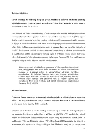 30
Recommendation 1.
Direct resources to widening the peer groups that foster children inhabit by enabling
schools implement extra-curricular activities, to expose foster children to more positive
role models in and out of school.
This research has found that the benefits of relationships with mentors, appropriate adults and
positive role models has a positive influence on a child in care. LaCour et al. (2016) opined
that the positive impact on behaviour can lead to the foster child developing the skills necessary
to engage in positive interactions with others and developing a positive classroom environment
offers foster children an even greater opportunity to succeed. Peers are one of the bedrocks of
a child’s development. Hence it is vital to encourage this grouping in a formal manner to assist
in identification and to facilitate early warning signs of problems outside school that would
affect the foster child’ educational engagement. Jackson and Cameron (2012) in a wide-ranging
European study of adults who had left care concluded that.
foster care seemed to lead to better promotion of educational attainment, and
that young people who were most successful in formal education had
engaged to a greater extent in leisure/culture activities, providing
opportunities for informal learning (e.g., via hobbies, volunteering,
extracurricular activities). The barriers were the lack of joined up thinking
between social services and education, lack of teacher support, low
expectations from social workers, and mental health issues (Jackson and
Cameron, 2012, p.1108)
Recommendation 2
Promote a formal mentoring system in all schools, to dialogue with teachers on classroom
issues. This may structure the ad-hoc informal processes that exist in schools identified
in this research, to identify children at risk.
The other key motivators in a foster child’s personal armory to combat the challenges they face
are concepts of self-esteem and resilience. McSherry et al (2006, p.57) noted the lack of self
esteem and self concept that existed in children in care citing Ackerman and Dozier, 2005; Gil
and Bogart, 1982; and Hicks and Nixon, 1989). Denenberg (2016) connected the concept of
permanence with self-esteem citing sociologist June Thoburn’s study on permanency and
 