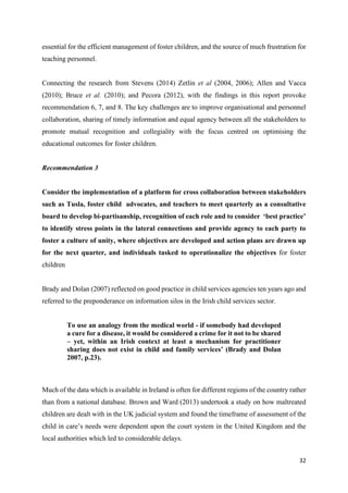 32
essential for the efficient management of foster children, and the source of much frustration for
teaching personnel.
Connecting the research from Stevens (2014) Zetlin et al (2004, 2006); Allen and Vacca
(2010); Bruce et al. (2010); and Pecora (2012), with the findings in this report provoke
recommendation 6, 7, and 8. The key challenges are to improve organisational and personnel
collaboration, sharing of timely information and equal agency between all the stakeholders to
promote mutual recognition and collegiality with the focus centred on optimising the
educational outcomes for foster children.
Recommendation 3
Consider the implementation of a platform for cross collaboration between stakeholders
such as Tusla, foster child advocates, and teachers to meet quarterly as a consultative
board to develop bi-partisanship, recognition of each role and to consider ‘best practice’
to identify stress points in the lateral connections and provide agency to each party to
foster a culture of unity, where objectives are developed and action plans are drawn up
for the next quarter, and individuals tasked to operationalize the objectives for foster
children
Brady and Dolan (2007) reflected on good practice in child services agencies ten years ago and
referred to the preponderance on information silos in the Irish child services sector.
To use an analogy from the medical world - if somebody had developed
a cure for a disease, it would be considered a crime for it not to be shared
– yet, within an Irish context at least a mechanism for practitioner
sharing does not exist in child and family services’ (Brady and Dolan
2007, p.23).
Much of the data which is available in Ireland is often for different regions of the country rather
than from a national database. Brown and Ward (2013) undertook a study on how maltreated
children are dealt with in the UK judicial system and found the timeframe of assessment of the
child in care’s needs were dependent upon the court system in the United Kingdom and the
local authorities which led to considerable delays.
 