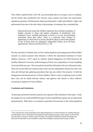 33
They further explained that in the UK, care proceeding takes on average a year to complete,
and the factors that contributed were resource issues; parents and foster care assessments;
repeated assessments of birth parents; balancing birth parent’s rights and children’s rights; and
professional focus due to the time frame of proceedings. In summary they concluded that,
Delayed decisions mean that children experience the cumulative jeopardy of
lengthy exposure to abuse and neglect; disruption of attachments with
temporary carers; unstable placements at home or in care; and prolonged
uncertainty about their future. There is a relatively short window of
opportunity in which decisive actions should be taken to ensure that children
at risk of future harm are adequately safeguarded. Delays close off those
opportunities’ (Brown and Ward 2013, p. 78).
This has resonance in Ireland, since we have similar legislative proceedings and without further
research we cannot ascertain what obstacles it effects the educational attainment of foster
children. However, a 2017 report by Ireland’s Special Rapporteur for Child Protection Dr
Geoffrey Shannon6
on exercise of the Emergency Powers Act, citing delays in Tusla’s handling
of several child care cases. This research has found that information silos are still present today.
These do not just affect the statutory body Tusla, but also independent schools have their own
silos and informal data gathering procedures that may also inform ‘best practice ‘in both the
management and educational care of foster children. There is value in exploring ways in which
these silos can be linked between schools, and agencies and schools to allow effective
resourcing of supports for foster children.
Conclusion and Limitations.
.In drawing conclusions from the research I am cognisant of the limitations of the study. Firstly
the sample size was small and different types of school and different regions are not represented
proportionately. While there is no attempt to generalise the outcomes to the whole population
6
The comprehensive audit undertaken by the Special Rapporteur on Child Protection Dr. Geoffrey Shannon.
considered 591 cases in 2014 where the Gardaí exercised emergency powers under section 12 of the Child
Care Act 1991, to remove a child to a place of safety. 91 examples of children for whom this power was
exercised are described. It also included an audit of the emergency child protection powers in 2015.
 