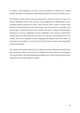 34
of teachers, school principals, and social workers nevertheless the themes that emerged
resonate with themes in the literature optimizing the educational outcomes for children in care.
The limitations of this report are the same reasons that it has been of value, it’s scope. This
research deliberately did not look at all the various applications of Brofenbrenner’s socio
ecological model in particular the macro system. However, there is merit to combine these
perspectives and entwine between the other systems. Also, this research was exploratory, and
the next phase would be directed at action research is the area to validate and operationalize
mechanisms to increase collaboration between stakeholders. This research excluded foster
children themselves and birth parents and relative are since they were peripheral to the core
research. There was no emphasis on human geography and migration between EU states, nor
were there any real reflection on how Covid 19 will alter the exo system, which undoubtably
will need due diligence.
The solutions are not linear, rather they are complex and require reflection and research from
many perspectives, those in the provision of childcare, the educationalists and sociologists.
This research adds to the corpus illuminating through the lens of those directly tasked with the
educational remit of foster children in Ireland.
 