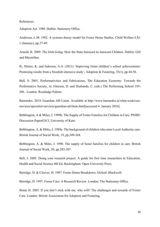 35
References.
Adoption Act. 1988. Dublin: Stationery Office.
Anderson, L.M. 1982. A systems theory model for Foster Home Studies. Child Welfare LX1
1 (January), pp.37-49.
Arnold, B. 2009. The Irish Gulag: How the State betrayed its Innocent Children. Dublin: Gill
and Macmillan.
B., Hintze, K. and Isaksson, A.A. (2011) ‘Improving foster children’s school achievements:
Promising results from a Swedish intensive study’, Adoption & Fostering, 35(1), pp 44-56.
Ball, S. 2001. Performativities and Fabrications, The Education Economy: Towards the
Performative Society, in: Gleeson, D. and Husbands, C. (eds.) The Performing School 195-
206. London: Routledge Falmer.
Barnardos. 2014. Guardian AD Litem. Available at http://www.barnardos.ie/what-wedo/our-
services/specialist-services/guardian-ad-litem.html[accessed 4. January 2016].
Bebbington, A & Miles, J. 1989b. The Supply of Foster Families for Children in Care, PSSRU
Discussion Paper624/3, University of Kent.
Bebbington, A. & Miles, J. 1989a. The background of children who enter Local Authority care.
British Journal of Social Work, 19, pp.349-368.
Bebbington, A. & Miles, J. 1990. The supply of foster families for children in care. British
Journal of Social Work, 20, pp.283-307.
Bell, J. 2005. Doing your research project: A guide for first time researchers in Education,
Health and Social Science 4th Ed. Buckingham: Open University Press.
Berridge, D. & Cleaver, H. 1987. Foster Home Breakdown. Oxford: Blackwell.
Berridge, D. 1997. Foster Care: A Research Review. London: The Stationary Office.
Bond, H. 2005. If you don’t stick with me, who will? The challenges and rewards of Foster
Care. London: British Association for Adoption and Fostering.
 