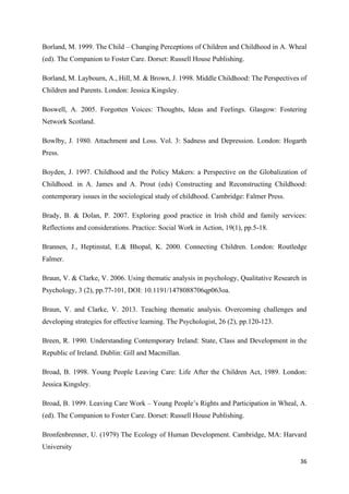 36
Borland, M. 1999. The Child – Changing Perceptions of Children and Childhood in A. Wheal
(ed). The Companion to Foster Care. Dorset: Russell House Publishing.
Borland, M. Laybourn, A., Hill, M. & Brown, J. 1998. Middle Childhood: The Perspectives of
Children and Parents. London: Jessica Kingsley.
Boswell, A. 2005. Forgotten Voices: Thoughts, Ideas and Feelings. Glasgow: Fostering
Network Scotland.
Bowlby, J. 1980. Attachment and Loss. Vol. 3: Sadness and Depression. London: Hogarth
Press.
Boyden, J. 1997. Childhood and the Policy Makers: a Perspective on the Globalization of
Childhood. in A. James and A. Prout (eds) Constructing and Reconstructing Childhood:
contemporary issues in the sociological study of childhood. Cambridge: Falmer Press.
Brady, B. & Dolan, P. 2007. Exploring good practice in Irish child and family services:
Reflections and considerations. Practice: Social Work in Action, 19(1), pp.5-18.
Brannen, J., Heptinstal, E.& Bhopal, K. 2000. Connecting Children. London: Routledge
Falmer.
Braun, V. & Clarke, V. 2006. Using thematic analysis in psychology, Qualitative Research in
Psychology, 3 (2), pp.77-101, DOI: 10.1191/1478088706qp063oa.
Braun, V. and Clarke, V. 2013. Teaching thematic analysis. Overcoming challenges and
developing strategies for effective learning. The Psychologist, 26 (2), pp.120-123.
Breen, R. 1990. Understanding Contemporary Ireland: State, Class and Development in the
Republic of Ireland. Dublin: Gill and Macmillan.
Broad, B. 1998. Young People Leaving Care: Life After the Children Act, 1989. London:
Jessica Kingsley.
Broad, B. 1999. Leaving Care Work – Young People’s Rights and Participation in Wheal, A.
(ed). The Companion to Foster Care. Dorset: Russell House Publishing.
Bronfenbrenner, U. (1979) The Ecology of Human Development. Cambridge, MA: Harvard
University
 