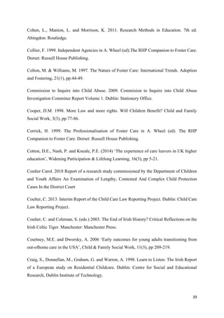 39
Cohen, L., Manion, L. and Morrison, K. 2011. Research Methods in Education. 7th ed.
Abingdon: Routledge.
Collier, F. 1999. Independent Agencies in A. Wheel (ed).The RHP Companion to Foster Care.
Dorset: Russell House Publishing.
Colton, M. & Williams, M. 1997. The Nature of Foster Care: International Trends. Adoption
and Fostering, 21(1), pp.44-49.
Commission to Inquire into Child Abuse. 2009. Commision to Inquire into Child Abuse
Investigation Commitee Report Volume 1. Dublin: Stationery Office.
Cooper, D.M. 1998. More Law and more rights. Will Children Benefit? Child and Family
Social Work, 3(3), pp.77-86.
Corrick, H. 1999. The Professionalisation of Foster Care in A. Wheel (ed). The RHP
Companion to Foster Care. Dorset: Russell House Publishing.
Cotton, D.E., Nash, P. and Kneale, P.E. (2014) ‘The experience of care leavers in UK higher
education’, Widening Participation & Lifelong Learning, 16(3), pp 5-21.
Coulter Carol. 2018 Report of a research study commissioned by the Department of Children
and Youth Affairs An Examination of Lengthy, Contested And Complex Child Protection
Cases In the District Court
Coulter, C. 2013. Interim Report of the Child Care Law Reporting Project. Dublin: Child Care
Law Reporting Project.
Coulter, C. and Coleman, S. (eds.) 2003. The End of Irish History? Critical Reflections on the
Irish Celtic Tiger. Manchester: Manchester Press.
Courtney, M.E. and Dworsky, A. 2006 ‘Early outcomes for young adults transitioning from
out‐ofhome care in the USA’, Child & Family Social Work, 11(3), pp 209-219.
Craig, S., Donnellan, M., Graham, G. and Warren, A. 1998. Learn to Listen: The Irish Report
of a European study on Residential Childcare. Dublin: Centre for Social and Educational
Research, Dublin Institute of Technology.
 