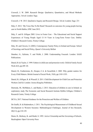 40
Creswell, J. W. 2009. Research Design: Qualitative, Quantitative, and Mixed Methods
Approaches. 3rd ed. London: Sage.
Creswell, J. W. 2013. Qualitative Inquiry and Research Design. 3rd ed. London: Sage. 231
Daly, F. 2012. ‘My Voice Has To Be Heard’ Research on outcomes for young people leaving
care in North Dublin, EPIC June 2012.
Daly, F. and R. Gilligan 2005. Lives in Foster Care – The Educational and Social Support
Experiences of Young People Aged 13–14 Years in Long-Term Foster Care. Dublin:
Children’s Research Centre, Trinity College.
Daly, M. and Clavero, S. (2002). Contemporary Family Policy in Ireland and Europe. School
of Sociology and Social Policy, Queen’s University Belfast
Danaher, G., Schirato, T. and Webb, J. 2000. Understanding Foucault. London: SAGE
Publications.
Daniel, B. & Taylor, J. 1999. Fathers in child care and protection work. Child & Family Social
Work 4(3), pp.209–20.
Daniel, B., Featherstone, B., Hooper, C.A. & Scourfield, J. 2005. Why gender matters for
Every Child Matters. British Journal of Social Work, 35(8), pp.1343-1355.
Daniel, B., Gilligan, R. & Wassell, S. 2011. Child Development for Child Care and Protection
Workers 2nd Ed. London: Jessica Kingsley Publishers.
Darmody, M., McMahon, L. and Banks, J. 2013. Education of children in care in Ireland: an
exploratory study The Economic and Social Research Institute Robbie Gilligan, Children’s
Research Centre, Trinity College
DCYA, 2017. National Guidance for the Protection and Welfare of Children
De Graffe, H. & Rademakers, J. 2011. The Psychological Measurement of Childhood Sexual
Development in Western Societies: Methodological Challenges. Journal of Sex Research,
48(2-3), pp.118-129.
Deem, R., Brehony, K. and Heath, S. 1995. Active Citizenship and the Governing of Schools.
Buckingham: Open University Press
 