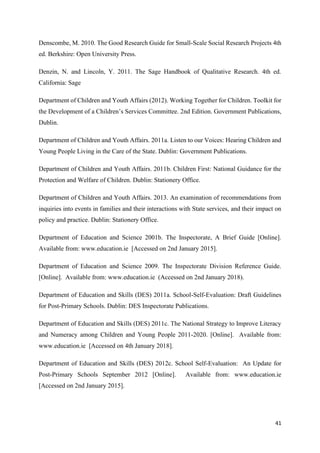 41
Denscombe, M. 2010. The Good Research Guide for Small-Scale Social Research Projects 4th
ed. Berkshire: Open University Press.
Denzin, N. and Lincoln, Y. 2011. The Sage Handbook of Qualitative Research. 4th ed.
California: Sage
Department of Children and Youth Affairs (2012). Working Together for Children. Toolkit for
the Development of a Children’s Services Committee. 2nd Edition. Government Publications,
Dublin.
Department of Children and Youth Affairs. 2011a. Listen to our Voices: Hearing Children and
Young People Living in the Care of the State. Dublin: Government Publications.
Department of Children and Youth Affairs. 2011b. Children First: National Guidance for the
Protection and Welfare of Children. Dublin: Stationery Office.
Department of Children and Youth Affairs. 2013. An examination of recommendations from
inquiries into events in families and their interactions with State services, and their impact on
policy and practice. Dublin: Stationery Office.
Department of Education and Science 2001b. The Inspectorate, A Brief Guide [Online].
Available from: www.education.ie [Accessed on 2nd January 2015].
Department of Education and Science 2009. The Inspectorate Division Reference Guide.
[Online]. Available from: www.education.ie (Accessed on 2nd January 2018).
Department of Education and Skills (DES) 2011a. School-Self-Evaluation: Draft Guidelines
for Post-Primary Schools. Dublin: DES Inspectorate Publications.
Department of Education and Skills (DES) 2011c. The National Strategy to Improve Literacy
and Numeracy among Children and Young People 2011-2020. [Online]. Available from:
www.education.ie [Accessed on 4th January 2018].
Department of Education and Skills (DES) 2012c. School Self-Evaluation: An Update for
Post-Primary Schools September 2012 [Online]. Available from: www.education.ie
[Accessed on 2nd January 2015].
 