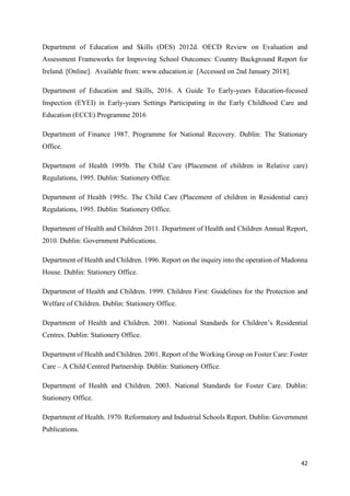 42
Department of Education and Skills (DES) 2012d. OECD Review on Evaluation and
Assessment Frameworks for Improving School Outcomes: Country Background Report for
Ireland. [Online]. Available from: www.education.ie [Accessed on 2nd January 2018].
Department of Education and Skills, 2016. A Guide To Early-years Education-focused
Inspection (EYEI) in Early-years Settings Participating in the Early Childhood Care and
Education (ECCE) Programme 2016
Department of Finance 1987. Programme for National Recovery. Dublin: The Stationary
Office.
Department of Health 1995b. The Child Care (Placement of children in Relative care)
Regulations, 1995. Dublin: Stationery Office.
Department of Health 1995c. The Child Care (Placement of children in Residential care)
Regulations, 1995. Dublin: Stationery Office.
Department of Health and Children 2011. Department of Health and Children Annual Report,
2010. Dublin: Government Publications.
Department of Health and Children. 1996. Report on the inquiry into the operation of Madonna
House. Dublin: Stationery Office.
Department of Health and Children. 1999. Children First: Guidelines for the Protection and
Welfare of Children. Dublin: Stationery Office.
Department of Health and Children. 2001. National Standards for Children’s Residential
Centres. Dublin: Stationery Office.
Department of Health and Children. 2001. Report of the Working Group on Foster Care: Foster
Care – A Child Centred Partnership. Dublin: Stationery Office.
Department of Health and Children. 2003. National Standards for Foster Care. Dublin:
Stationery Office.
Department of Health. 1970. Reformatory and Industrial Schools Report. Dublin: Government
Publications.
 