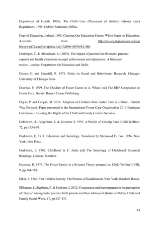 43
Department of Health. 1995a. The Child Care (Placement of children infoster care)
Regulations, 1995. Dublin: Stationery Office.
Dept of Education, Ireland, 1995. Charting Our Education Future: White Paper on Education,
Available from: http://lst-iiep.iiep-unesco.org/cgi
bin/wwwi32.exe/[in=epidoc1.in]/?t2000=007658/(100)
Desforges, C. & Abouchaar, A. (2003). The impact of parental involvement, parental
support and family education on pupil achievement and adjustment: A literature
review. London: Department for Education and Skills.
Diener, E. and Crandall, R. 1978. Ethics in Social and Behavioural Research. Chicago:
University of Chicago Press.
Doorbar, P. 1999. The Children of Foster Carers in A. Wheel (ed) The RHP Companion to
Foster Care. Dorset: Russell House Publishing.
Doyle, P. and Cregan, M. 2014. Adoption of Children from Foster Care in Ireland – Which
Way Forward. Paper presented at the International Foster Care Organisation 2014 European
Conference: Ensuring the Rights of the Child and Family Centred Services.
Dubowitz, H., Feigelman, S. & Zuvarim, S. 1993. A Profile of Kinship Care, Child Welfare,
72, pp.153-169.
Durkheim, E. 1911. Education and Sociology. Translated by Sherwood D. Fox. 1956. New
York: Free Press.
Durkheim, E. 1982. Childhood in C. Jenks (ed) The Sociology of Childhood: Essential
Readings. London: Batsford.
Eastman, D. 1979. The Foster Family in a Systems Theory perspective. Child Welfare LVIII,
9, pp.564-569.
Elkin, F. 1960. The Child in Society: The Process of Socialisation. New York: Random House.
Ellingsun, I., Stephens, P. & Storksen, I. 2012. Congruence and incongruence in the perception
of ‘family’ among foster parents, birth parents and their adolescent (foster) children. Child and
Family Social Work, 17, pp.427-437.
 